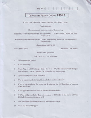 Reg. No. :
QuestionPaper Code 273522
B.E./B.Tech.DEGREEEXAMINATION,APRILA{AY20L7.
Third Semester
ElectronicsandInstrumentationEngineering
EI22O3IEI35/EC 1209110133EE 305/O8O3OOOO2- ELECTRONICDEVICESANO
CIRCUITS
(CommontoInstrumentation
"i* 3iln:Lfllfi""*t"g,
ElectricalandElebtronics
(Regulations2008/2010)
Time : Three hours. Maximum,: 100marks
Answer ALL questions.
PARTA-(10 x2=20 marks)
1. Define depletion region.
2. What is biasing?
3. When V6" of a FET changesfrom.-3.l" V to -B V, the drain current changes
from 1 mA to 1.3mA. Computethe value of trans conductance.
4. Distinguish betweenSCRand.Triac.
5. Why is commoncollectoramplifier called as.emitter follower?
6. What is the condition for centering Q-point on the AC load-Iine in class A
power arnplifier?
7. What type of feedbackis usedin emitter follower circ'uit?
8. A Wein bridge osiiilator has.a frequency of 500 kHz. If the value of C is
1000pF, determinethe valueof R.
9. List the important characteristicsof a voltage,regulator.
10. What is a Schmitt trigger?
 