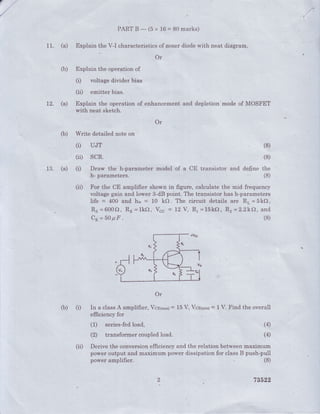 11. (a)
(b)
L2. (a)
PARTB*(5x 16=80marks)
Explain the V-I characteristics of zerLetdiode with neat diagram.
Or
Explain the operation of
(i) voltage divider bias
(ii) entitter bias.
Explain the operation of enhancement
with neat sketch.
and depletion'mode of MOSFET
Or
'
(b) Writedetailednoteon
(r) UJT
(ii) scR.
13. (a) (1) Draw ,1t" ft-parameter model of a
h- parameters.
Or
(b) (i) In a classA arnplifier, Vcnlmax;=
efficiency for
(1) series-fedload,
(?) transfor'mercoupled.load..
(8)
(8)
CE transistor and define the
(8)
(8)
16V, Ycpr.in)= 1V. Find the overall
(4)
(4)
(ii) For the CE amplifier shown in figure, calcuiate the mid frequency
voltage gain and lower 3-dB point. The transistor has h-parameters
life = 400 and hi" = t0 kO. The circuit details are R" =5kO,
Rs =600Q, RE=lkf), Vcc = 12 V, Rr =15kO, R2=2.2kQ, and
Cn=50PF.
(iil Derive the conversionefficiencyand the relation betweerrmaximum
power output and maximum power dissipation for classB push-pull
(8)
78592
power amplifier.
 