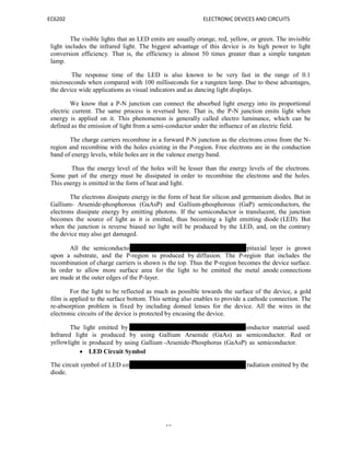 EC6202 ELECTRONIC DEVICES AND CIRCUITS
15
The visible lights that an LED emits are usually orange, red, yellow, or green. The invisible
light includes the infrared light. The biggest advantage of this device is its high power to light
conversion efficiency. That is, the efficiency is almost 50 times greater than a simple tungsten
lamp.
The response time of the LED is also known to be very fast in the range of 0.1
microseconds when compared with 100 milliseconds for a tungsten lamp. Due to these advantages,
the device wide applications as visual indicators and as dancing light displays.
We know that a P-N junction can connect the absorbed light energy into its proportional
electric current. The same process is reversed here. That is, the P-N junction emits light when
energy is applied on it. This phenomenon is generally called electro luminance, which can be
defined as the emission of light from a semi-conductor under the influence of an electric field.
The charge carriers recombine in a forward P-N junction as the electrons cross from the N-
region and recombine with the holes existing in the P-region. Free electrons are in the conduction
band of energy levels, while holes are in the valence energy band.
Thus the energy level of the holes will be lesser than the energy levels of the electrons.
Some part of the energy must be dissipated in order to recombine the electrons and the holes.
This energy is emitted in the form of heat and light.
The electrons dissipate energy in the form of heat for silicon and germanium diodes. But in
Gallium- Arsenide-phosphorous (GaAsP) and Gallium-phosphorous (GaP) semiconductors, the
electrons dissipate energy by emitting photons. If the semiconductor is translucent, the junction
becomes the source of light as it is emitted, thus becoming a light emitting diode (LED). But
when the junction is reverse biased no light will be produced by the LED, and, on the contrary
the device may also get damaged.
All the semiconductors listed above can be used. An N-type epitaxial layer is grown
upon a substrate, and the P-region is produced by diffusion. The P-region that includes the
recombination of charge carriers is shown is the top. Thus the P-region becomes the device surface.
In order to allow more surface area for the light to be emitted the metal anode connections
are made at the outer edges of the P-layer.
For the light to be reflected as much as possible towards the surface of the device, a gold
film is applied to the surface bottom. This setting also enables to provide a cathode connection. The
re-absorption problem is fixed by including domed lenses for the device. All the wires in the
electronic circuits of the device is protected by encasing the device.
The light emitted by athe device depends on the type of semiconductor material used.
Infrared light is produced by using Gallium Arsenide (GaAs) as semiconductor. Red or
yellowlight is produced by using Gallium -Arsenide-Phosphorus (GaAsP) as semiconductor.
 LED Circuit Symbol
The circuit symbol of LED consists of two arrow marks which indicate the radiation emitted by the
diode.
 