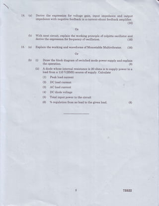 :!i
14. (a) Derive the expressionfor voltage gain, inBut impedanceand output
impedancewrth negativefeedbackin a current-shuntfeedb".Ou*OUlii*l
15. (a)
(b)
(b)
Or
With neat circuit, explain the working principle of colpitts oscillator and
.derivethe expressionfor frequencyofoscillation. (16)
Explain the working and waveformsof MonostableMultivibrator. (16)
Or
(i) Draw the block diagram gf switchedmodepower supply and explain
the operation.
(ii) A diodewhoseinternal resistanceis 20 ohms is to supply power to a
load frorrra 110V(RMS) sourceof supply. Calculate
(1) Peakloadcurrent
(2) DCloadcurrent
(B) AC loadcurrent
(4) DC diodevoltage
(5) Totalinput powerto thecircuit
(6) %regulationfrom noloadto the givenload.
(8)
(8)
786r,2
 