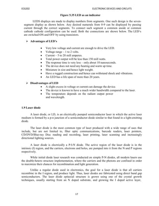 EC6202 ELECTRONIC DEVICES AND CIRCUITS
17
Figure 5.35 LED as an indicator
LEDS displays are made to display numbers from segments. One such design is the seven-
segment display as shown below. Any desired numerals from 0-9 can be displayed by passing
current through the correct segments. To connect such segment a common anode or common
cathode cathode configuration can be used. Both the connections are shown below. The LED‘s
are switched ON and OFF by using transistors.
 Advantages of LED’s
 Very low voltage and current are enough to drive the LED.
 Voltage range – 1 to 2 volts.
 Current – 5 to 20 mill amperes.
 Total power output will be less than 150 mill watts.
 The response time is very less – only about 10 nanoseconds.
 The device does not need any heating and warm up time.
 Miniature in size and hence light weight.
 Have a rugged construction and hence can withstand shock and vibrations.
 An LED has a life span of more than 20 years.
 Disadvantages of LED
 A slight excess in voltage or current can damage the device.
 The device is known to have a much wider bandwidth compared to the laser.
 The temperature depends on the radiant output power
and wavelength.
1.9 Laser diode
A laser diode, or LD, is an electrically pumped semiconductor laser in which the active laser
medium is formed by a p-n junction of a semiconductor diode similar to that found in a light-emitting
diode.
The laser diode is the most common type of laser produced with a wide range of uses that
include, but are not limited to, fiber optic communications, barcode readers, laser pointers,
CD/DVD/Blue-ray Disc reading and recording, laser printing, laser scanning and increasingly
directional lighting sources.
A laser diode is electrically a P-I-N diode. The active region of the laser diode is in the
intrinsic (I) region, and the carriers, electrons and holes, are pumped into it from the N and P regions
respectively.
While initial diode laser research was conducted on simple P-N diodes, all modern lasers use
the double-hetero structure implementation, where the carriers and the photons are confined in order
to maximize their chances for recombination and light generation.
Unlike a regular diode used in electronics, the goal for a laser diode is that all carriers
recombine in the I region, and produce light. Thus, laser diodes are fabricated using direct band gap
semiconductors. The laser diode epitaxial structure is grown using one of the crystal growth
techniques, usually starting from an N doped substrate, and growing the I doped active layer,
 