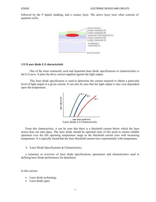EC6202 ELECTRONIC DEVICES AND CIRCUITS
18
followed by the P doped cladding, and a contact layer. The active layer most often consists of
quantum wells,
1.9.1Laser diode L/I characteristic
One of the most commonly used and important laser diode specifications or characteristics is
the L/I curve. It plots the drive current supplied against the light output.
This laser diode specification is used to determine the current required to obtain a particular
level of light output at a given current. It can also be seen that the light output is also very dependent
upon the temperature.
Laser diode L/I Characteristic
From this characteristic, it can be seen that there is a threshold current below which the laser
action does not take place. The laser diode should be operated clear of this point to ensure reliable
operation over the full operating temperature range as the threshold current rises with increasing
temperature. It is typically found that the laser threshold current rises exponentially with temperature.
 Laser Diode Specifications & Characteristics
a summary or overview of laser diode specifications, parameters and characteristics used in
defining laser diode performance for datasheets.
In this section
 Laser diode technology
 Laser diode types
 
