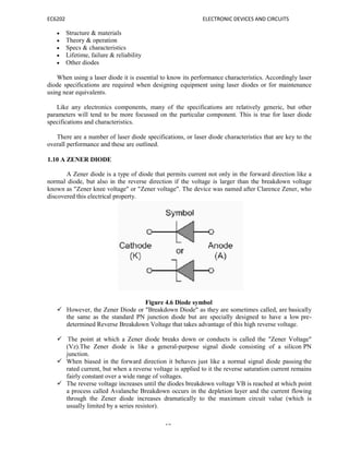 EC6202 ELECTRONIC DEVICES AND CIRCUITS
19
 Structure & materials
 Theory & operation
 Specs & characteristics
 Lifetime, failure & reliability
 Other diodes
When using a laser diode it is essential to know its performance characteristics. Accordingly laser
diode specifications are required when designing equipment using laser diodes or for maintenance
using near equivalents.
Like any electronics components, many of the specifications are relatively generic, but other
parameters will tend to be more focussed on the particular component. This is true for laser diode
specifications and characteristics.
There are a number of laser diode specifications, or laser diode characteristics that are key to the
overall performance and these are outlined.
1.10 A ZENER DIODE
A Zener diode is a type of diode that permits current not only in the forward direction like a
normal diode, but also in the reverse direction if the voltage is larger than the breakdown voltage
known as "Zener knee voltage" or "Zener voltage". The device was named after Clarence Zener, who
discovered this electrical property.
Figure 4.6 Diode symbol
 However, the Zener Diode or "Breakdown Diode" as they are sometimes called, are basically
the same as the standard PN junction diode but are specially designed to have a low pre-
determined Reverse Breakdown Voltage that takes advantage of this high reverse voltage.
 The point at which a Zener diode breaks down or conducts is called the "Zener Voltage"
(Vz).The Zener diode is like a general-purpose signal diode consisting of a silicon PN
junction.
 When biased in the forward direction it behaves just like a normal signal diode passing the
rated current, but when a reverse voltage is applied to it the reverse saturation current remains
fairly constant over a wide range of voltages.
 The reverse voltage increases until the diodes breakdown voltage VB is reached at which point
a process called Avalanche Breakdown occurs in the depletion layer and the current flowing
through the Zener diode increases dramatically to the maximum circuit value (which is
usually limited by a series resistor).
 