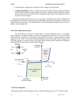 EC6202 ELECTRONIC DEVICES AND CIRCUITS
 This breakdown voltage point is called the "Zener voltage" for Zener diodes.
 Avalanche Breakdown: There is a limit for the reverse voltage. Reverse voltage can increase
until the diode breakdown voltage reaches. This point is called Avalanche Break down region.
At this stage maximum current will flow through the Zener diode. This breakdown point is
referred as ―Zener voltage‖.
The point at which current flows can be very accurately controlled (to less than 1%tolerance) in
the doping stage of the diodes construction giving the diode a specific Zener breakdown voltage, (Vz)
ranging from a few volts up to a few hundred volts. This Zener breakdown voltage on the I-V curve is
almost a vertical straight line.
1.10.1 Zener diode characteristics
The Zener Diode is used in its "reverse bias" or reverse breakdown mode, i.e. the diodes
anode connects to the negative supply. From the I-V characteristics curve above, we can see that the
Zener diode has a region in its reverse bias characteristics of almost a constant negative voltage
regardless of the value of the current flowing through the diode and remains nearly constant even
with large changes in current as long as the Zener diodes current remains between the breakdown
current IZ(min) and the maximum current rating IZ(max).
1.10.2 Zener Regulator:
When Zener diode is forward biased it works as a diode and drop across it is 0.7 V. When it works
SCE 20 DEPT OF EEE
 