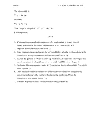 EC6202 ELECTRONIC DEVICES AND CIRCUITS
The voltage at Q1 is
V1 = I1 RZ +VZ
and at Q2
V2 = I2 RZ +VZ
Thus, change in voltage is V2 – V1 = ( I2 – I1 ) RZ
Review Questions
PART-B
1. With a neat diagram explain the working of a PN junction diode in forward bias and
reverse bias and show the effect of temperature on its V-I characteristics. (16)
2. Explain V-I characteristics of Zener diode. (8)
3. Draw the circuit diagram and explain the working of full wave bridge rectifier and derive the
expression for average output current and rectification efficiency. (8)
4. Explain the operation of FWR with centre tap transformer. Also derive the following for this
transformer dc output voltage (4) dc output current (2) (iv) RMS output voltage. (4)
5. Explain the following regulator circuits : (i) Transistorized shunt regulator. (8) (ii) Zener diode
shunt regulator. (8)
6. Draw the circuit diagram and explain the operation of full wave rectifier using center tap
transformer and using bridge rectifier without center tap transformer. Obtain the
expression for peak inverse voltage. (16)
7. With neat diagram explain the construction and working of LED. (8)
 