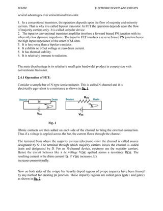 EC6202 ELECTRONIC DEVICES AND CIRCUITS
several advantages over conventional transistor.
1. In a conventional transistor, the operation depends upon the flow of majority and minority
carriers. That is why it is called bipolar transistor. In FET the operation depends upon the flow
of majority carriers only. It is called unipolar device.
2. The input to conventional transistor amplifier involves a forward biased PN junction with its
inherently low dynamic impedance. The input to FET involves a reverse biased PN junction hence
the high input impedance of the order of M-ohm.
3. It is less noisy than a bipolar transistor.
4. It exhibits no offset voltage at zero drain current.
5. It has thermal stability.
6. It is relatively immune to radiation.
The main disadvantage is its relatively small gain bandwidth product in comparison with
conventional transistor.
2.4.1 Operation of FET:
Consider a sample bar of N-type semiconductor. This is called N-channel and it is
electrically equivalent to a resistance as shown in fig. 1.
Fig. 1
Ohmic contacts are then added on each side of the channel to bring the external connection.
Thus if a voltage is applied across the bar, the current flows through the channel.
The terminal from where the majority carriers (electrons) enter the channel is called source
designated by S. The terminal through which majority carriers leaves the channel is called
drain and designated by D. For an N-channel device, electrons are the majority carriers.
Hence the circuit behaves like a dc voltage VDS applied across a resistance RDS. The
resulting current is the drain current ID. If VDS increases, ID
increases proportionally.
Now on both sides of the n-type bar heavily doped regions of p-type impurity have been formed
by any method for creating pn junction. These impurity regions are called gates (gate1 and gate2)
as shown in fig. 2.
 