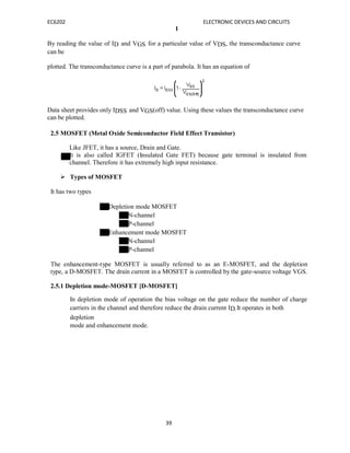 EC6202 ELECTRONIC DEVICES AND CIRCUITS
39
1
By reading the value of ID and VGS for a particular value of VDS, the transconductance curve
can be
plotted. The transconductance curve is a part of parabola. It has an equation of
Data sheet provides only IDSS and VGS(off) value. Using these values the transconductance curve
can be plotted.
2.5 MOSFET (Metal Oxide Semiconductor Field Effect Transistor)
Like JFET, it has a source, Drain and Gate.
It is also called IGFET (Insulated Gate FET) because gate terminal is insulated from
channel. Therefore it has extremely high input resistance.
 Types of MOSFET
It has two types
Depletion mode MOSFET
N-channel
P-channel
Enhancement mode MOSFET
N-channel
P-channel
The enhancement-type MOSFET is usually referred to as an E-MOSFET, and the depletion
type, a D-MOSFET. The drain current in a MOSFET is controlled by the gate-source voltage VGS.
2.5.1 Depletion mode-MOSFET [D-MOSFET]
In depletion mode of operation the bias voltage on the gate reduce the number of charge
carriers in the channel and therefore reduce the drain current ID.It operates in both
depletion
mode and enhancement mode.
 