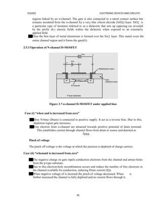 41
EC6202 ELECTRONIC DEVICES AND CIRCUITS
regions linked by an n-channel. The gate is also connected to a metal contact surface but
remains insulated from the n-channel by a very thin silicon dioxide (SiO2) layer. SiO2 is
a particular type of insulator referred to as a dielectric that sets up opposing (as revealed
by the prefix di-) electric fields within the dielectric when exposed to an externally
applied field.
Then the thin layer of metal aluminium is formed over the Sio2 layer. This metal overs the
entire channel region and it forms the gate(G).
2.5.3 Operation of N-channel D-MOSFET
Figure 3.7 n-channel D-MOSFET under applied bias
Case (i) “when and is increased from zero”
Here N-base (Drain) is connected to positive supply. It act as a reverse bias. Due to this,
depletion region gets increases.
Free electron from n-channel are attracted towards positive potential of drain terminal.
This establishes current through channel flows from drain to source and denoted as
IDSS.
Pinch of voltage
The pinch off voltage is the voltage at which the junction is depleted of charge carriers.
Case (ii) “whenand is increased from zero”
The negative charge on gate repels conduction electrons from the channel and attract holes
from the p-type substrate.
Due to this electron-hole recombination occurs and reduce the number of free electrons in
the channel available for conduction, reducing Drain current (ID).
When negative voltage of is incresed the pinch of voltage decreased. When is
further increased the channel is fully depleted and no current flows through it.
 