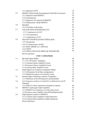 3.4.1 Effect of various capacitors on frequency response 86
3.5 MOSFET small signal model Amplifiers 87
3.5.1 MOSFET low frequency A.C Equivalent circuit 87
3.5.2Common source amplifier with self bias(Bypassed Rs) 89
3.6 High frequency analysis of MOSFET: 92
3.6.1 Common source amplifier at high frequencies 97
3.6.2 Common Drain Amplifier at High Frequencies 99
Review Questions
2.4.1 Operation of FET 35
2.5 MOSFET (Metal Oxide Semiconductor Field Effect Transistor) 39
2.5.1 Depletion mode-MOSFET 39
2.5.2 Construction 40
2.5.3 Operation of N-channel D-MOSFET 41
2.5.4 Enhancement- Mode MOSFET 42
2.6 BIASING 45
2.6.1 Fixed Bias or Base Bias 45
2.7 UNI JUNCTION TRANSISTOR (UJT) 50
2.7.1 Construction of a UJT 51
2.7.2 UJT parameters 52
2.7.3 Applications of UJT
53
2.8 SILICON CONTROLLED RECTIFIER (SCR) 54
2.8.1 Introduction 56
2.8.2 VI characteristics of SCR 58
2.8.3 DIAC (DIODE A.C. SWITCH) 58
2.8.4 TRIAC 61
2.8.5 INSULATED GATE BIPOLAR TRANSISTOR 64
Review questions
UNIT 3 AMPLIFIERS
3.1 Bjt Small Signal Model 69
3.1.1 CE, CB And CC Amplifiers 69
3.1.2 Common Emitter Amplifier Circuit: 70
3.1.3Common Collector Amplifier Circuit 72
3.1.4 Common Base Amplifier Circuit 72
3.2 Small Signal Low Frequency h-parameter Model 73
3.2.1 h-Parameters for all three configurations 75
3.2.2 Method for analysis of a transistor circuit 78
3.3 General shape of frequency response of amplifiers 81
3.3.1 Definition of cut-off frequencies and bandwidth: 82
3.4 Low frequency analysis of amplifier to obtain lower cut-off 82
frequency:
 