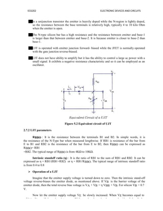 EC6202 ELECTRONIC DEVICES AND CIRCUITS
In a unijunction transistor the emitter is heavily doped while the N-region is lightly doped,
so the resistance between the base terminals is relatively high, typically 4 to 10 kilo Ohm
when the emitter is open.
The N-type silicon bar has a high resistance and the resistance between emitter and base-1
is larger than that between emitter and base-2. It is because emitter is closer to base-2 than
base-1.
UJT is operated with emitter junction forward- biased while the JFET is normally operated
with the gate junction reverse-biased.
UJT does not have ability to amplify but it has the ability to control a large ac power with a
small signal. It exhibits a negative resistance characteristic and so it can be employed as an
oscillator.
Figure 5.2 Equivalent circuit of UJT
2.7.2 UJT parameters
RBBO : It is the resistance between the terminals B1 and B2. In simple words, it is
the resistance of the N-Type bar when measured lengthwise. If RB1 is resistance of the bar from
E to B1 and RB2 is the resistance of the bar from E to B2, then RBBO can be expressed as
RBBO= RB1
+RB2. The typical range of RBBO is from 4KΩ to 10KΩ.
Intrinsic standoff ratio (η) : It is the ratio of RB1 to the sum of RB1 and RB2. It can be
expressed as η = RB1/(RB1+RB2) or η = RB1/RBBO. The typical range of intrinsic standoff ratio
is from 0.4 to 0.8
 Operation of a UJT
Imagine that the emitter supply voltage is turned down to zero. Then the intrinsic stand-off
voltage reverse-biases the emitter diode, as mentioned above. If VB is the barrier voltage of the
emitter diode, then the total reverse bias voltage is VA + VB = η VBB + VB. For silicon VB = 0.7
V.
Now let the emitter supply voltage VE be slowly increased. When VE becomes equal to
η VBB, IEo will be reduced to zero. With equal voltage levels on each side of the diode,
 