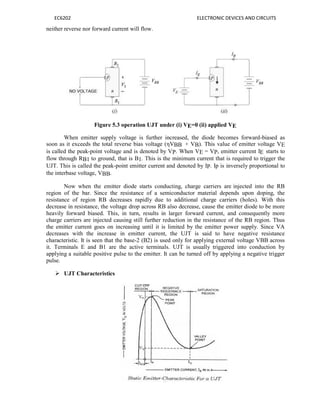 EC6202 ELECTRONIC DEVICES AND CIRCUITS
neither reverse nor forward current will flow.
Figure 5.3 operation UJT under (i) VE=0 (ii) applied VE
When emitter supply voltage is further increased, the diode becomes forward-biased as
soon as it exceeds the total reverse bias voltage (ηVBB + VB). This value of emitter voltage VE
is called the peak-point voltage and is denoted by VP. When VE = VP, emitter current IE starts to
flow through RB1 to ground, that is B1. This is the minimum current that is required to trigger the
UJT. This is called the peak-point emitter current and denoted by IP. Ip is inversely proportional to
the interbase voltage, VBB.
Now when the emitter diode starts conducting, charge carriers are injected into the RB
region of the bar. Since the resistance of a semiconductor material depends upon doping, the
resistance of region RB decreases rapidly due to additional charge carriers (holes). With this
decrease in resistance, the voltage drop across RB also decrease, cause the emitter diode to be more
heavily forward biased. This, in turn, results in larger forward current, and consequently more
charge carriers are injected causing still further reduction in the resistance of the RB region. Thus
the emitter current goes on increasing until it is limited by the emitter power supply. Since VA
decreases with the increase in emitter current, the UJT is said to have negative resistance
characteristic. It is seen that the base-2 (B2) is used only for applying external voltage VBB across
it. Terminals E and B1 are the active terminals. UJT is usually triggered into conduction by
applying a suitable positive pulse to the emitter. It can be turned off by applying a negative trigger
pulse.
 UJT Characteristics
Figure 5.4 static Emitter Characteristics for a UJT
 