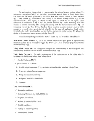 54
EC6202 ELECTRONIC DEVICES AND CIRCUITS
The static emitter characteristic (a curve showing the relation between emitter voltage VE
and emitter current IE) of a UJT at a given inter base voltage VBB is shown in figure. From figure
it is noted that for emitter potentials to the left of peak point, emitter current IE never exceeds
IEo . The current IEo corresponds very closely to the reverse leakage current ICo of the
conventional BJT. This region, as shown in the figure, is called the cut-off region. Once
conduction is established at VE = VP the emitter potential VE starts decreasing with the
increase in emitter current IE. This Corresponds exactly with the decrease in resistance RB for
increasing current IE. This device, therefore, has a negative resistance region which is stable
enough to be used with a great deal of reliability in the areas of applications listed earlier.
Eventually, the valley point reaches, and any further increase in emitter current IE places the
device in the saturation region, as shown in the figure5.4.
Three other important parameters for the UJT are IP, VV and IV and are defined below:
Peak-Point Emitter Current Ip : It is the emitter current at the peak point. It represents the
rnimrnum current that is required to trigger the device (UJT). It is inversely proportional to the
interbase voltage VBB.
Valley Point Voltage VV: The valley point voltage is the emitter voltage at the valley point. The
valley voltage increases with the increase in interbase voltage VBB.
Valley Point Current IV: The valley point current is the emitter current at the valley point. It
increases with the increase in inter-base voltage VBB.
 Special Features of UJT.
The special features of a UJT are :
1. A stable triggering voltage (VP)— a fixed fraction of applied inter base voltage VBB.
2. A very low value of triggering current.
3. A high pulse current capability.
4. A negative resistance characteristic.
5. Low cost.
2.7.3 Applications of UJT.
 Relaxation oscillators.
 Switching Thyristors like SCR, TRIAC etc.
 Magnetic flux sensors.
 Voltage or current limiting circuit.
 Bistable oscillators.
 Voltage or current regulators.
 Phase control circuits.
 