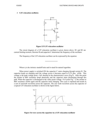 EC6202 ELECTRONIC DEVICES AND CIRCUITS
 UJT relaxation oscillator.
Figure 5.5 UJT relaxation oscillator
The circuit diagram of a UJT relaxation oscillator is given shown above. R1 and R2 are
current limiting resistors. Resistor R and capacitor C determines the frequency of the oscillator.
The frequency of the UJT relaxation oscillator can be expressed by the equation
Where η is the intrinsic standoff ratio and ln stand for natural logarithm.
When power supply is switched ON the capacitor C starts charging through resistor R. The
capacitor keeps on charging until the voltage across it becomes equal to 0.7V plus ηVbb. This
voltage is the peak voltage point ―Vp‖ denoted in the characteristics curve (Fig:2). After this point
the emitter to RB1 resistance drops drastically and the capacitor starts discharging through this
path. When the capacitor is discharged to the valley point voltage ―Vv‖ (refer Fig : 1) the emitter to
RB1 resistance climbs again and the capacitor starts charging. This cycle is repeated and results in
a sort of sawtooth waveform across the capacitor. The saw tooth waveform across the capacitor of
a typical UJT relaxation oscillator is shown in the figure below.
Figure 5.6 wave across the capacitor in a UJT relaxation oscillator
 