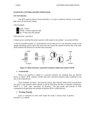 EC6202 ELECTRONIC DEVICES AND CIRCUITS
2.8 SILICON CONTROLLED RECTIFIER (SCR)
2.8.1 Introduction
The SCR stand for Silicon Control Rectifier, it is used in industries because it can handle
high values of current and voltage.
Three terminals
Anode - P-layer
Cathode - N-layer (opposite end)
Gate - P-layer near the cathode
Three junctions - four layers
Connect power such that the anode is positive with respect to the cathode - no current will flow
A silicon controlled rectifier is a semiconductor device that acts as a true electronic switch. It can
change alternating current and at the same time can control the amount of power fed to the load.
SCR combines the features of a rectifier and a transistor.
Figure 5.7 Basic Structure, equivalent transistor model and symbol of SCR
 Construction
When a pn junction is added to a junction transistor the resulting three pn junction
device is called a SCR. ordinary rectifier (pn) and a junction transistor (npn) combined in one
unit to form pnpn device.
Three terminals are taken : one from the outer p- type material called anode a second from
the outer n- type material called cathode K and the third from the base of transistor called Gate.
GSCR is a solid state equivalent of thyratron. The gate anode and cathode of SCR
correspond to the grid plate and cathode of thyratron SCR is called thyristor.
 Working Principle
Load is connected in
potential w.r.t cathode.
series with anode the anode is always kept at positive
 