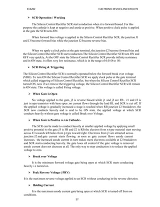 EC6202 ELECTRONIC DEVICES AND CIRCUITS
57
 SCR Operation / Working
The Silicon Control Rectifier SCR start conduction when it is forward biased. For this
purpose the cathode is kept at negative and anode at positive. When positive clock pulse is applied
at the gate the SCR turns ON.
When forward bias voltage is applied to the Silicon Control Rectifier SCR, the junction J1
and J3 become forward bias while the junction J2 become reverse bias.
When we apply a clock pulse at the gate terminal, the junction J2 become forward bias and
the Silicon Control Rectifier SCR start conduction.The Silicon Control Rectifier SCR turn ON and
OFF very quickly, At the OFF state the Silicon Control Rectifier SCR provide infinity resistance
and in ON state, it offers very low resistance, which is in the range of 0.01O to 1O.
 SCR Firing & Triggering
The Silicon Control Rectifier SCR is normally operated below the forward break over voltage
(VBO). To turn ON the Silicon Control Rectifier SCR we apply clock pulse at the gate terminal
which called triggering of Silicon Control Rectifier, but when the Silicon Control Rectifier SCR
turned ON, now if we remove the triggering voltage, the Silicon Control Rectifier SCR will remain
in ON state. This voltage is called Firing voltage.
 When Gate is Open
No voltage applied to the gate, j2 is reverse biased while j1 and j3 are FB . J1 and J3 is
just in npn transistor with base open .no current flows through the load RL and SCR is cut off. If
the applied voltage is gradually increased a stage is reached when RB junction J2 breakdown .the
SCR now conducts heavily and is said to be ON state. the applied voltage at which SCR
conducts heavily without gate voltage is called Break over Voltage.
 When Gate is Positive w.r.to Cathode:-
The SCR can be made to conduct heavily at smaller applied voltage by applying small
positive potential to the gate.J3 is FB and J2 is RB the electron from n type material start moving
across J3 towards left holes from p type toward right. Electrons from j3 are attracted across
junction J2 and gate current starts flowing. as soon as gate current flows anode current
increases. the increased anode current in turn makes more electrons available at J2 breakdown
and SCR starts conducting heavily. the gate loses all control if the gate voltage is removed
anode current does not decrease at all. The only way to stop conduction is to reduce the applied
voltage to zero.
 Break over Voltage
It is the minimum forward voltage gate being open at which SCR starts conducting
heavily i.e turned on.
 Peak Reverse Voltage ( PRV)
It is the maximum reverse voltage applied to an SCR without conducting in the reverse direction.
 Holding Current
It is the maximum anode current gate being open at which SCR is turned off from on
conditions.
 