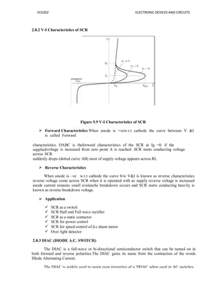 EC6202 ELECTRONIC DEVICES AND CIRCUITS
2.8.2 V-I Characteristics of SCR
Figure 5.9 V-I Characteristics of SCR
 Forward Characteristics When anode is +vew.r.t cathode the curve between V &I
is called Forward
characteristics. OABC is theforward characteristics of the SCR at Ig =0. if the
suppliedvoltage is increased from zero point A is reached .SCR starts conducting voltage
across SCR
suddenly drops (dotted curve AB) most of supply voltage appears across RL
 Reverse Characteristics
When anode is –ve w.r.t cathode the curve b/w V&I is known as reverse characteristics
reverse voltage come across SCR when it is operated with ac supply reverse voltage is increased
anode current remains small avalanche breakdown occurs and SCR starts conducting heavily is
known as reverse breakdown voltage.
 Application
 SCR as a switch
 SCR Half and Full wave rectifier
 SCR as a static contactor
 SCR for power control
 SCR for speed control of d.c.shunt motor
 Over light detector
2.8.3 DIAC (DIODE A.C. SWITCH)
The DIAC is a full-wave or bi-directional semiconductor switch that can be turned on in
both forward and reverse polarities.The DIAC gains its name from the contraction of the words
DIode Alternating Current.
The DIAC is widely used to assist even triggering of a TRIAC when used in AC switches.
 