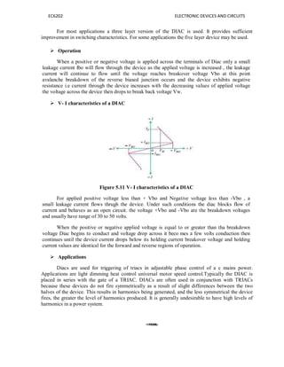 EC6202 ELECTRONIC DEVICES AND CIRCUITS
For most applications a three layer version of the DIAC is used. It provides sufficient
improvement in switching characteristics. For some applications the five layer device may be used.
 Operation
When a positive or negative voltage is applied across the terminals of Diac only a small
leakage current Ibo will flow through the device as the applied voltage is increased , the leakage
current will continue to flow until the voltage reaches breakover voltage Vbo at this point
avalanche breakdown of the reverse biased junction occurs and the device exhibits negative
resistance i.e current through the device increases with the decreasing values of applied voltage
the voltage across the device then drops to break back voltage Vw.
 V- I characteristics of a DIAC
Figure 5.11 V- I characteristics of a DIAC
For applied positive voltage less than + Vbo and Negative voltage less than -Vbo , a
small leakage current flows thrugh the device. Under such conditions the diac blocks flow of
current and behaves as an open circuit. the voltage +Vbo and -Vbo are the breakdown voltages
and usually have range of 30 to 50 volts.
When the positive or negative applied voltage is equal to or greater than tha breakdown
voltage Diac begins to conduct and voltage drop across it beco mes a few volts conduction then
continues until the device current drops below its holding current breakover voltage and holding
current values are identical for the forward and reverse regions of operation.
 Applications
Diacs are used for triggering of triacs in adjustable phase control of a c mains power.
Applications are light dimming heat control universal motor speed control.Typically the DIAC is
placed in series with the gate of a TRIAC. DIACs are often used in conjunction with TRIACs
because these devices do not fire symmetrically as a result of slight differences between the two
halves of the device. This results in harmonics being generated, and the less symmetrical the device
fires, the greater the level of harmonics produced. It is generally undesirable to have high levels of
harmonics in a power system.
 