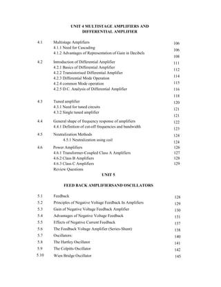 UNIT 4 MULTISTAGE AMPLIFIERS AND
DIFFERENTIAL AMPLIFIER
4.1 Multistage Amplifiers
4.1.1 Need for Cascading
4.1.2 Advantages of Representation of Gain in Decibels
4.2 Introduction of Differential Amplifier
4.2.1 Basics of Differential Amplifier
4.2.2 Transistorised Differential Amplifier
4.2.3 Differential Mode Operation
4.2.4 common Mode operation
4.2.5 D.C. Analysis of Differential Amplifier
4.3 Tuned amplifier
4.3.1 Need for tuned circuits
4.3.2 Single tuned amplifier
4.4 General shape of frequency response of amplifiers
4.4.1 Definition of cut-off frequencies and bandwidth
4.5 Neutralization Methods
106
106
108
111
112
114
115
116
118
120
121
121
122
123
124
4.5.1 Neutralization using coil
124
4.6 Power Amplifiers 126
4.6.1 Transformer-Coupled Class A Amplifiers 127
4.6.2 Class B Amplifiers 128
4.6.3 Class C Amplifiers 129
Review Questions
UNIT 5
FEED BACK AMPLIFIERSAND OSCILLATORS
5.1 Feedback 128
5.2 Principles of Negative Voltage Feedback In Amplifiers 129
5.3 Gain of Negative Voltage Feedback Amplifier 130
5.4 Advantages of Negative Voltage Feedback 131
5.5 Effects of Negative Current Feedback 137
5.6 The Feedback Voltage Amplifier (Series-Shunt) 138
5.7 Oscillators: 140
5.8 The Hartley Oscillator 141
5.9 The Colpitts Oscillator 142
5.10 Wien Bridge Oscillator 145
 