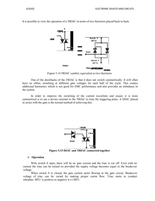 EC6202
It is possible to view the operation of a
Figure 5.14 T
One of the drawbacks of
have an offset, switching at di
additional harmonics which is not
the system
In order to improve the
symmetrical is to use a device ex
in series with the gate is the norma
Figure 5.15 DI
 Operation
With switch S open, ther
current the triac can be turned o
voltage.
When switch S is closed,
voltage of triac can be varie
wheather MT2 is positive or neg
ELECTRONIC DEVIC
on of a TRIAC in terms of two thyristors placed b
5.14 TRIAC symbol, equivalent as two thyristors
the TRIAC is that it does not switch symmetr
different gate voltages for each half of the c
not good for EMC performance and also provid
he switching of the current waveform and
xternal to the TRIAC to time the triggering puls
al method of achieving this.
5.15 DIAC and TRIAC connected together
re will be no gate current and the triac is cut
on provided the supply voltage becomes equa
d, the gate current starts flowing in the gate
ed by making proper currnt flow. Triac
gative w.r.t MT1.
CES AND CIRCUITS
back to back.
rically. It will often
cycle. This creates
ovides an imbalance in
ensure it is more
pulse. A DIAC placed
off. Even with no
al to the breakover
circuit. Breakover
starts to conduct
 