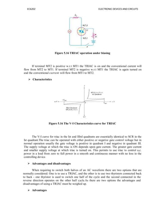 EC6202 ELECTRONIC DEVICES AND CIRCUITS
Figure 5.16 TRIAC operation under biasing
If terminal MT2 is positive w.r.t MT1 the TRIAC is on and the conventional current will
flow from MT2 to MT1. If terminal MT2 is negative w.r.t MT1 the TRIAC is again turned on
and the conventional current will flow from MT1 to MT2.
 Characteristics
Figure 5.16 The V-I Characteristics curve for TRIAC
The V-I curve for triac in the Ist and IIIrd quadrants are essentially identical to SCR in the
Ist quadrant.The triac can be operated with either positive or negative gate control voltage but in
normal operation usually the gate voltage is positive in quadrant I and negative in quadrant III.
The supply voltage at which the triac is ON depends upon gate current. The greater gate current
and smaller supply voltage at which triac is turned on. This permits to use triac to control a,c.
power in a load from zero to full power in a smooth and continuous manner with no loss in the
controlling device.
 Advantages and disadvantages
When requiring to switch both halves of an AC waveform there are two options that are
normally considered. One is to use a TRIAC, and the other is to use two thyristors connected back
to back - one thyristor is used to switch one half of the cycle and the second connected in the
reverse direction operates on the other half cycle.As there are two options the advantages and
disadvantages of using a TRIAC must be weighed up.
 Advantages
 