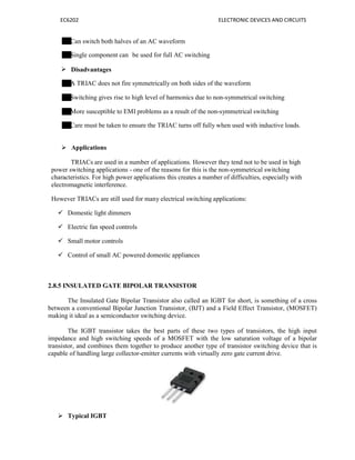 EC6202 ELECTRONIC DEVICES AND CIRCUITS
Can switch both halves of an AC waveform
Single component can
 Disadvantages
be used for full AC switching
A TRIAC does not fire symmetrically on both sides of the waveform
Switching gives rise to high level of harmonics due to non-symmetrical switching
More susceptible to EMI problems as a result of the non-symmetrical switching
Care must be taken to ensure the TRIAC turns off fully when used with inductive loads.
 Applications
TRIACs are used in a number of applications. However they tend not to be used in high
power switching applications - one of the reasons for this is the non-symmetrical switching
characteristics. For high power applications this creates a number of difficulties, especially with
electromagnetic interference.
However TRIACs are still used for many electrical switching applications:
 Domestic light dimmers
 Electric fan speed controls
 Small motor controls
 Control of small AC powered domestic appliances
2.8.5 INSULATED GATE BIPOLAR TRANSISTOR
The Insulated Gate Bipolar Transistor also called an IGBT for short, is something of a cross
between a conventional Bipolar Junction Transistor, (BJT) and a Field Effect Transistor, (MOSFET)
making it ideal as a semiconductor switching device.
The IGBT transistor takes the best parts of these two types of transistors, the high input
impedance and high switching speeds of a MOSFET with the low saturation voltage of a bipolar
transistor, and combines them together to produce another type of transistor switching device that is
capable of handling large collector-emitter currents with virtually zero gate current drive.
 Typical IGBT
 