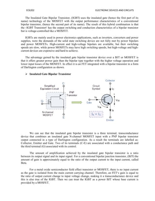 EC6202 ELECTRONIC DEVICES AND CIRCUITS
The Insulated Gate Bipolar Transistor, (IGBT) uses the insulated gate (hence the first part of its
name) technology of the MOSFET with the output performance characteristics of a conventional
bipolar transistor, (hence the second part of its name). The result of this hybrid combination is that
the ―IGBT Transistor‖ has the output switching and conduction characteristics of a bipolar transistor
but is voltage-controlled like a MOSFET.
IGBTs are mainly used in power electronics applications, such as inverters, converters and power
supplies, were the demands of the solid state switching device are not fully met by power bipolars
and power MOSFETs. High-current and high-voltage bipolars are available, but their switching
speeds are slow, while power MOSFETs may have high switching speeds, but high-voltage and high-
current devices are expensive and hard to achieve.
The advantage gained by the insulated gate bipolar transistor device over a BJT or MOSFET is
that it offers greater power gain than the bipolar type together with the higher voltage operation and
lower input losses of the MOSFET. In effect it is an FET integrated with a bipolar transistor in a form
of Darlington configuration as shown.
 Insulated Gate Bipolar Transistor
We can see that the insulated gate bipolar transistor is a three terminal, transconductance
device that combines an insulated gate N-channel MOSFET input with a PNP bipolar transistor
output connected in a type of Darlington configuration. As a result the terminals are labelled as:
Collector, Emitter and Gate. Two of its terminals (C-E) are associated with a conductance path and
the third terminal (G) associated with its control.
The amount of amplification achieved by the insulated gate bipolar transistor is a ratio
between its output signal and its input signal. For a conventional bipolar junction transistor, (BJT) the
amount of gain is approximately equal to the ratio of the output current to the input current, called
Beta.
For a metal oxide semiconductor field effect transistor or MOSFET, there is no input current
as the gate is isolated from the main current carrying channel. Therefore, an FET‘s gain is equal to
the ratio of output current change to input voltage change, making it a transconductance device and
this is also true of the IGBT. Then we can treat the IGBT as a power BJT whose base current is
provided by a MOSFET.
 