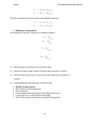 EC6202 ELECTRONIC DEVICES AND CIRCUITS
73
The above equation can also be written using alphabetic notations,
 Definitions of h-parameter:
The parameters in the above equations are defined as follows:
h11 – input resistance with output short-circuited in ohms
h12 – fraction of output voltage at input with input open circuited, it is unitless
h21 – forward current transfer ratio or current gain with output short circuited, it is
unitless
h22 – output admittance with input open circuited in mhos
 Benefits of h-parameters:
1. Real numbers at audio frequencies
2. Easy to measure
3. Can be obtained from the transistor static characteristic curve
4. Convenient to use in circuit analysis and design
5. Most of the transistor manufacturers specify the h-parameters
 