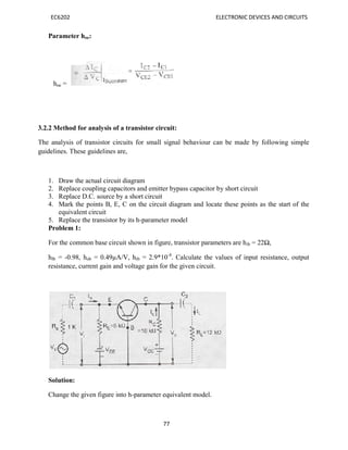 EC6202 ELECTRONIC DEVICES AND CIRCUITS
77
Parameter hoe:
hoe =
3.2.2 Method for analysis of a transistor circuit:
The analysis of transistor circuits for small signal behaviour can be made by following simple
guidelines. These guidelines are,
1. Draw the actual circuit diagram
2. Replace coupling capacitors and emitter bypass capacitor by short circuit
3. Replace D.C. source by a short circuit
4. Mark the points B, E, C on the circuit diagram and locate these points as the start of the
equivalent circuit
5. Replace the transistor by its h-parameter model
Problem 1:
For the common base circuit shown in figure, transistor parameters are hib = 22Ω,
hfb = -0.98, hob = 0.49µA/V, hrb = 2.9*10-4
. Calculate the values of input resistance, output
resistance, current gain and voltage gain for the given circuit.
Solution:
Change the given figure into h-parameter equivalent model.
 