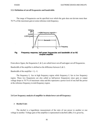 EC6202 ELECTRONIC DEVICES AND CIRCUITS
81
3.3.1 Definition of cut-off frequencies and bandwidth:
The range of frequencies can be specified over which the gain does not deviate more than
70.7% of the maximum gain at some reference mid-frequency.
From above figure, the frequencies f1 & f2 are called lower cut-off and upper cut-off frequencies.
Bandwidth of the amplifier is defined as the difference between f2 & f1.
Bandwidth of the amplifier = f2 - f1
The frequency f2 lies in high frequency region while frequency f1 lies in low frequency
region. These two frequencies are also called as half-power frequencies since gain or output
voltage drops to 70.7% of maximum value and this represents a power level of one half the power
at the reference frequency in mid-frequency region.
3.4 Low frequency analysis of amplifier to obtain lower cut-off frequency:
 Decibel Unit:
The decibel is a logarithmic measurement of the ratio of one power to another or one
voltage to another. Voltage gain of the amplifier is represented in decibels (dBs). It is given by,
 