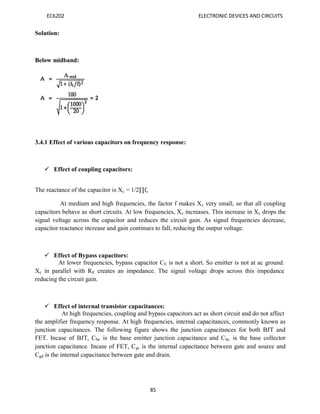 EC6202 ELECTRONIC DEVICES AND CIRCUITS
85
Solution:
Below midband:
3.4.1 Effect of various capacitors on frequency response:
 Effect of coupling capacitors:
The reactance of the capacitor is Xc = 1/2∏fc
At medium and high frequencies, the factor f makes Xc very small, so that all coupling
capacitors behave as short circuits. At low frequencies, Xc increases. This increase in Xc drops the
signal voltage across the capacitor and reduces the circuit gain. As signal frequencies decrease,
capacitor reactance increase and gain continues to fall, reducing the output voltage.
 Effect of Bypass capacitors:
At lower frequencies, bypass capacitor CE is not a short. So emitter is not at ac ground.
Xc in parallel with RE creates an impedance. The signal voltage drops across this impedance
reducing the circuit gain.
 Effect of internal transistor capacitances:
At high frequencies, coupling and bypass capacitors act as short circuit and do not affect
the amplifier frequency response. At high frequencies, internal capacitances, commonly known as
junction capacitances. The following figure shows the junction capacitances for both BJT and
FET. Incase of BJT, Cbe is the base emitter junction capacitance and Cbc is the base collector
junction capacitance. Incase of FET, Cgs is the internal capacitance between gate and source and
Cgd is the internal capacitance between gate and drain.
 