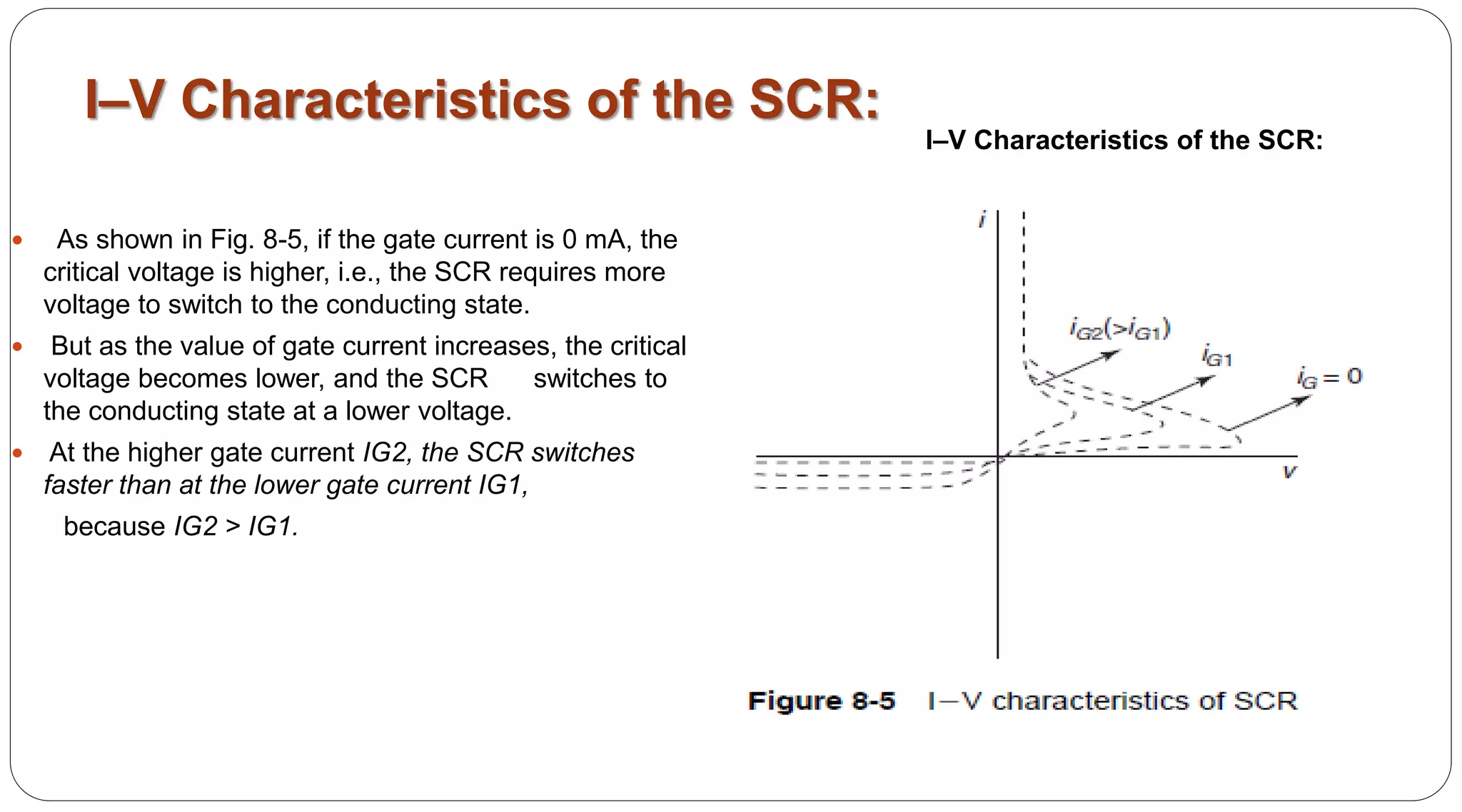 I–V Characteristics of the SCR:
 As shown in Fig. 8-5, if the gate current is 0 mA, the
critical voltage is higher, i.e., the SCR requires more
voltage to switch to the conducting state.
 But as the value of gate current increases, the critical
voltage becomes lower, and the SCR switches to
the conducting state at a lower voltage.
 At the higher gate current IG2, the SCR switches
faster than at the lower gate current IG1,
because IG2 > IG1.
I–V Characteristics of the SCR:
 