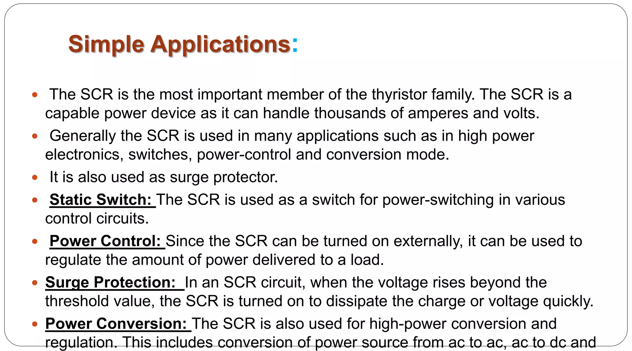 Simple Applications:
 The SCR is the most important member of the thyristor family. The SCR is a
capable power device as it can handle thousands of amperes and volts.
 Generally the SCR is used in many applications such as in high power
electronics, switches, power-control and conversion mode.
 It is also used as surge protector.
 Static Switch: The SCR is used as a switch for power-switching in various
control circuits.
 Power Control: Since the SCR can be turned on externally, it can be used to
regulate the amount of power delivered to a load.
 Surge Protection: In an SCR circuit, when the voltage rises beyond the
threshold value, the SCR is turned on to dissipate the charge or voltage quickly.
 Power Conversion: The SCR is also used for high-power conversion and
regulation. This includes conversion of power source from ac to ac, ac to dc and
 