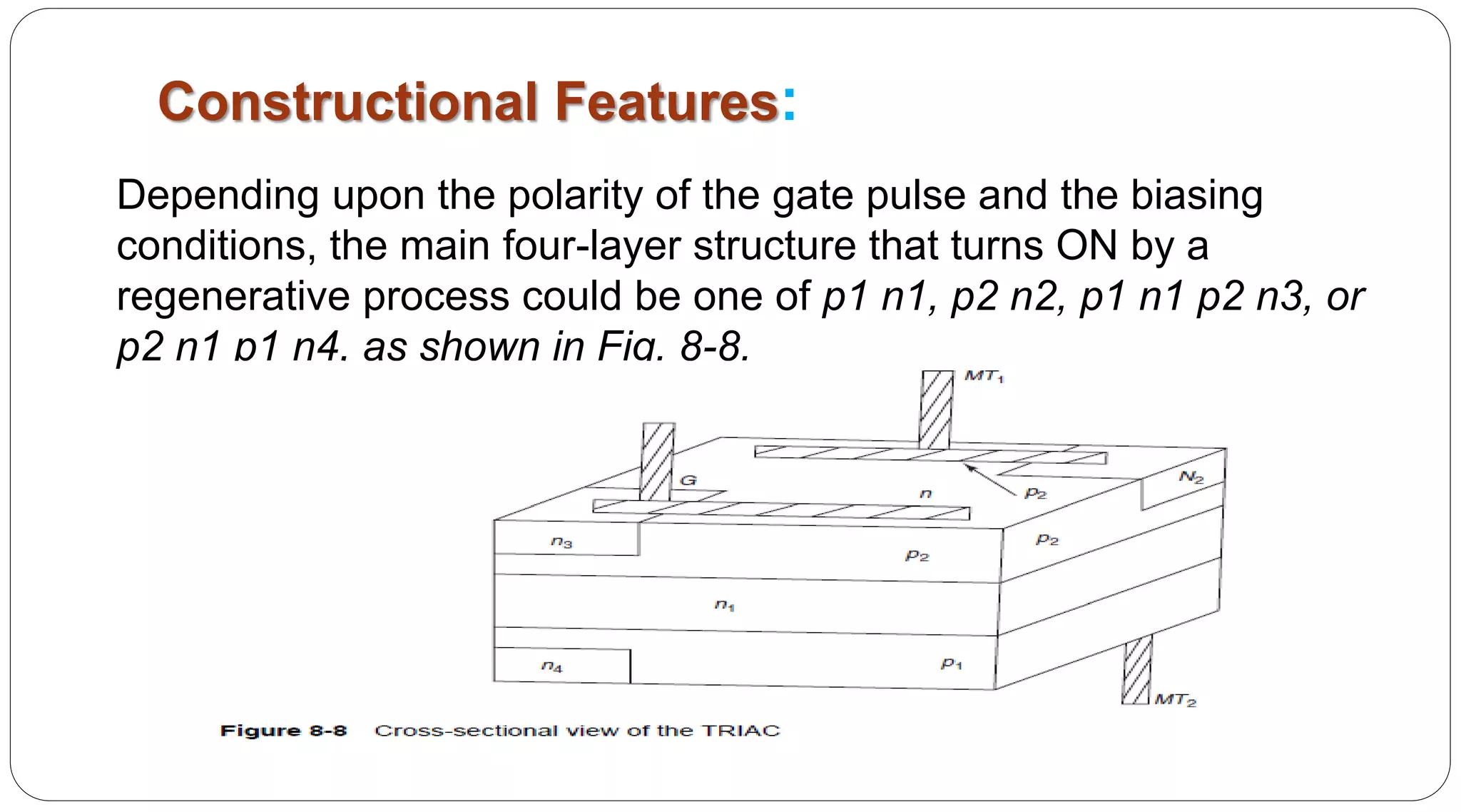 Constructional Features:
Depending upon the polarity of the gate pulse and the biasing
conditions, the main four-layer structure that turns ON by a
regenerative process could be one of p1 n1, p2 n2, p1 n1 p2 n3, or
p2 n1 p1 n4, as shown in Fig. 8-8.
 