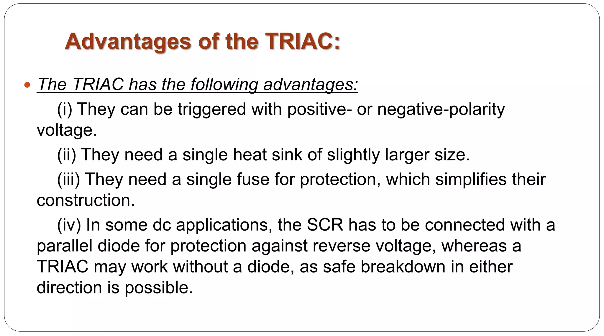Advantages of the TRIAC:
 The TRIAC has the following advantages:
(i) They can be triggered with positive- or negative-polarity
voltage.
(ii) They need a single heat sink of slightly larger size.
(iii) They need a single fuse for protection, which simplifies their
construction.
(iv) In some dc applications, the SCR has to be connected with a
parallel diode for protection against reverse voltage, whereas a
TRIAC may work without a diode, as safe breakdown in either
direction is possible.
 