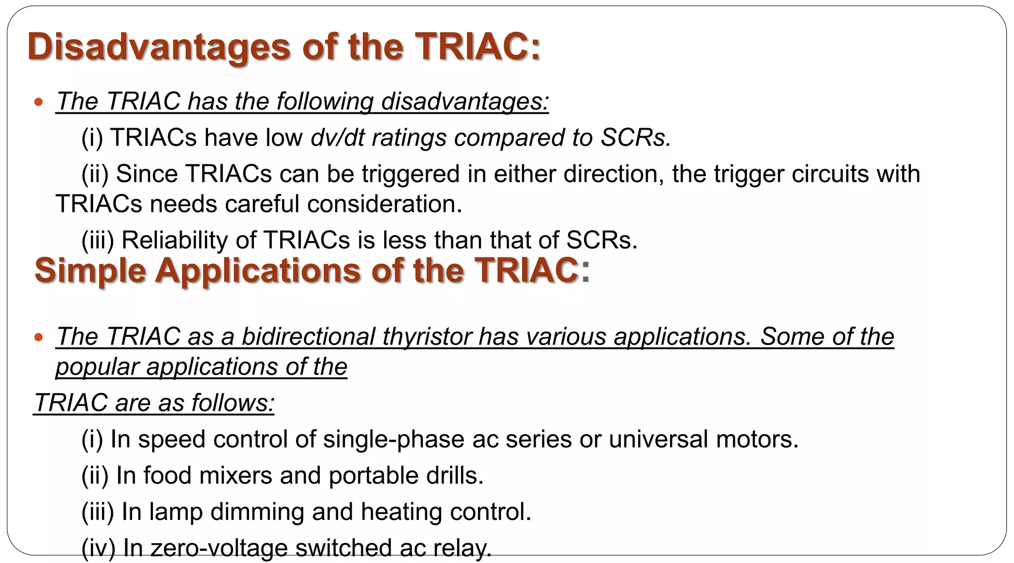  The TRIAC has the following disadvantages:
(i) TRIACs have low dv/dt ratings compared to SCRs.
(ii) Since TRIACs can be triggered in either direction, the trigger circuits with
TRIACs needs careful consideration.
(iii) Reliability of TRIACs is less than that of SCRs.
Disadvantages of the TRIAC:
Simple Applications of the TRIAC:
 The TRIAC as a bidirectional thyristor has various applications. Some of the
popular applications of the
TRIAC are as follows:
(i) In speed control of single-phase ac series or universal motors.
(ii) In food mixers and portable drills.
(iii) In lamp dimming and heating control.
(iv) In zero-voltage switched ac relay.
 