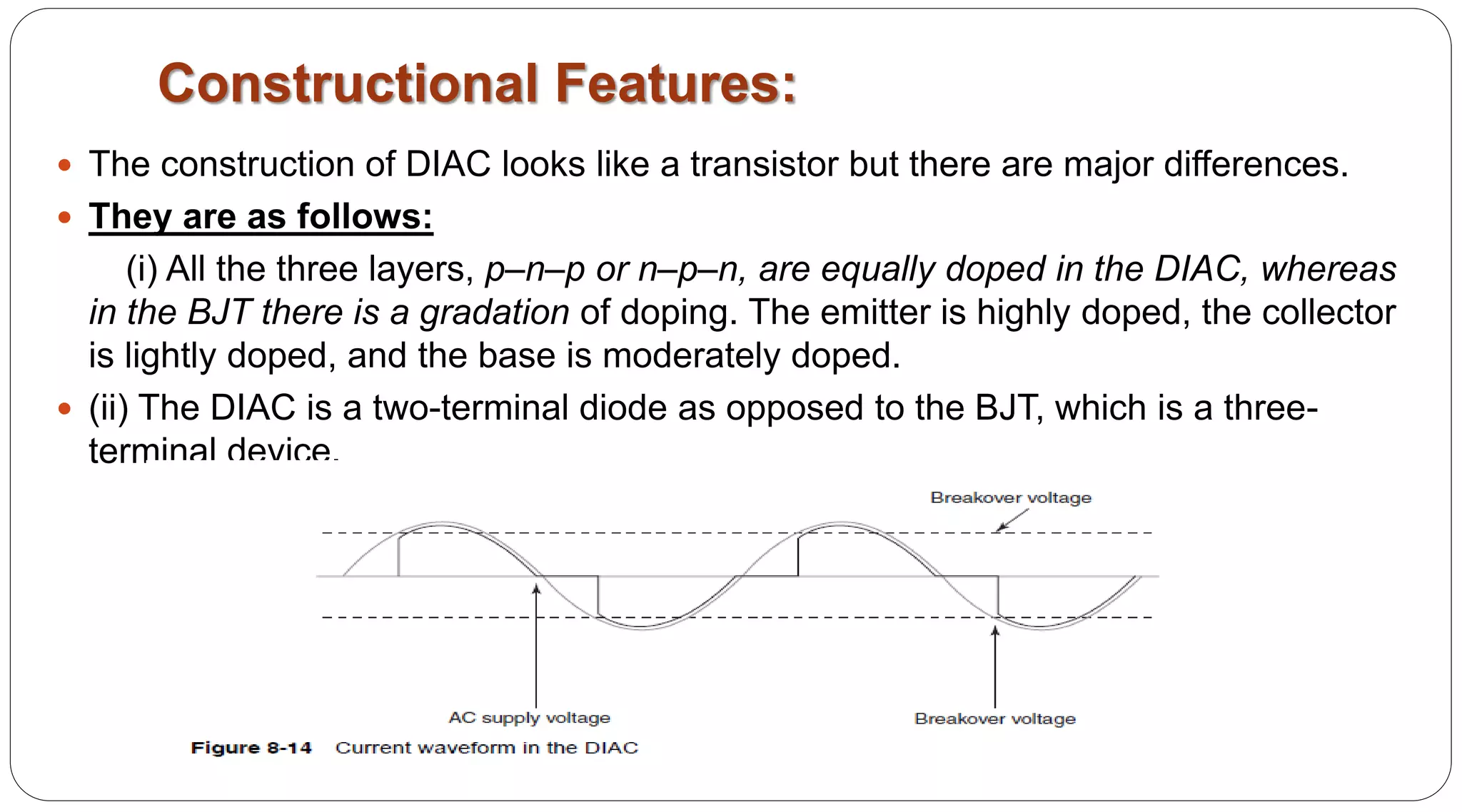 Constructional Features:
 The construction of DIAC looks like a transistor but there are major differences.
 They are as follows:
(i) All the three layers, p–n–p or n–p–n, are equally doped in the DIAC, whereas
in the BJT there is a gradation of doping. The emitter is highly doped, the collector
is lightly doped, and the base is moderately doped.
 (ii) The DIAC is a two-terminal diode as opposed to the BJT, which is a three-
terminal device.
 
