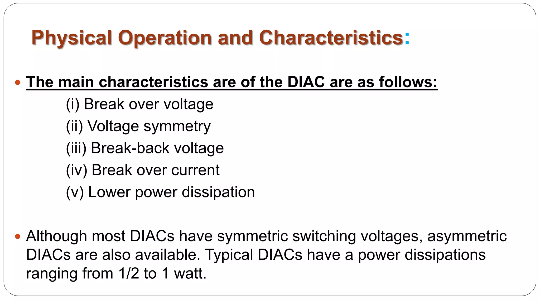 Physical Operation and Characteristics:
 The main characteristics are of the DIAC are as follows:
(i) Break over voltage
(ii) Voltage symmetry
(iii) Break-back voltage
(iv) Break over current
(v) Lower power dissipation
 Although most DIACs have symmetric switching voltages, asymmetric
DIACs are also available. Typical DIACs have a power dissipations
ranging from 1/2 to 1 watt.
 
