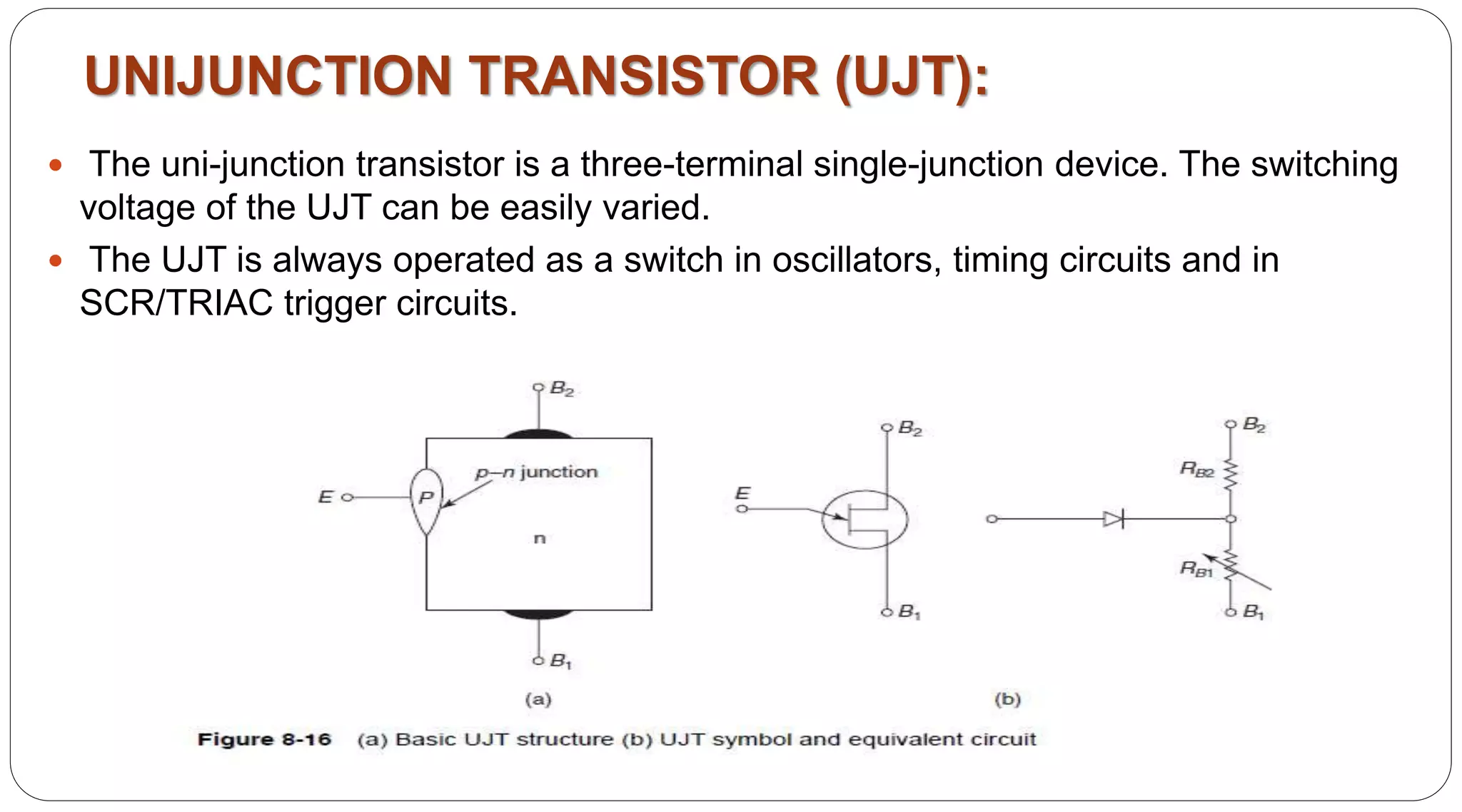 UNIJUNCTION TRANSISTOR (UJT):
 The uni-junction transistor is a three-terminal single-junction device. The switching
voltage of the UJT can be easily varied.
 The UJT is always operated as a switch in oscillators, timing circuits and in
SCR/TRIAC trigger circuits.
 