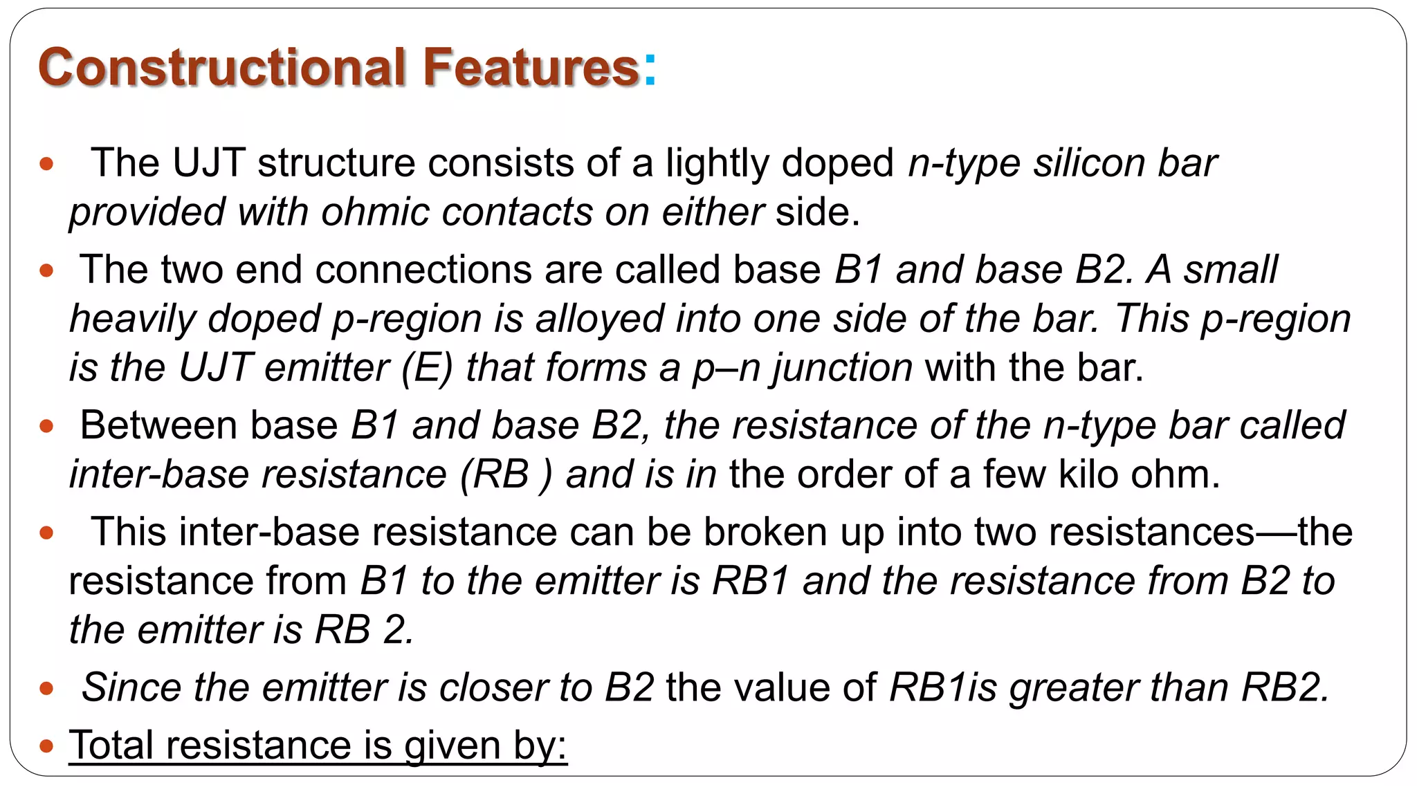 Constructional Features:
 The UJT structure consists of a lightly doped n-type silicon bar
provided with ohmic contacts on either side.
 The two end connections are called base B1 and base B2. A small
heavily doped p-region is alloyed into one side of the bar. This p-region
is the UJT emitter (E) that forms a p–n junction with the bar.
 Between base B1 and base B2, the resistance of the n-type bar called
inter-base resistance (RB ) and is in the order of a few kilo ohm.
 This inter-base resistance can be broken up into two resistances—the
resistance from B1 to the emitter is RB1 and the resistance from B2 to
the emitter is RB 2.
 Since the emitter is closer to B2 the value of RB1is greater than RB2.
 Total resistance is given by:
 