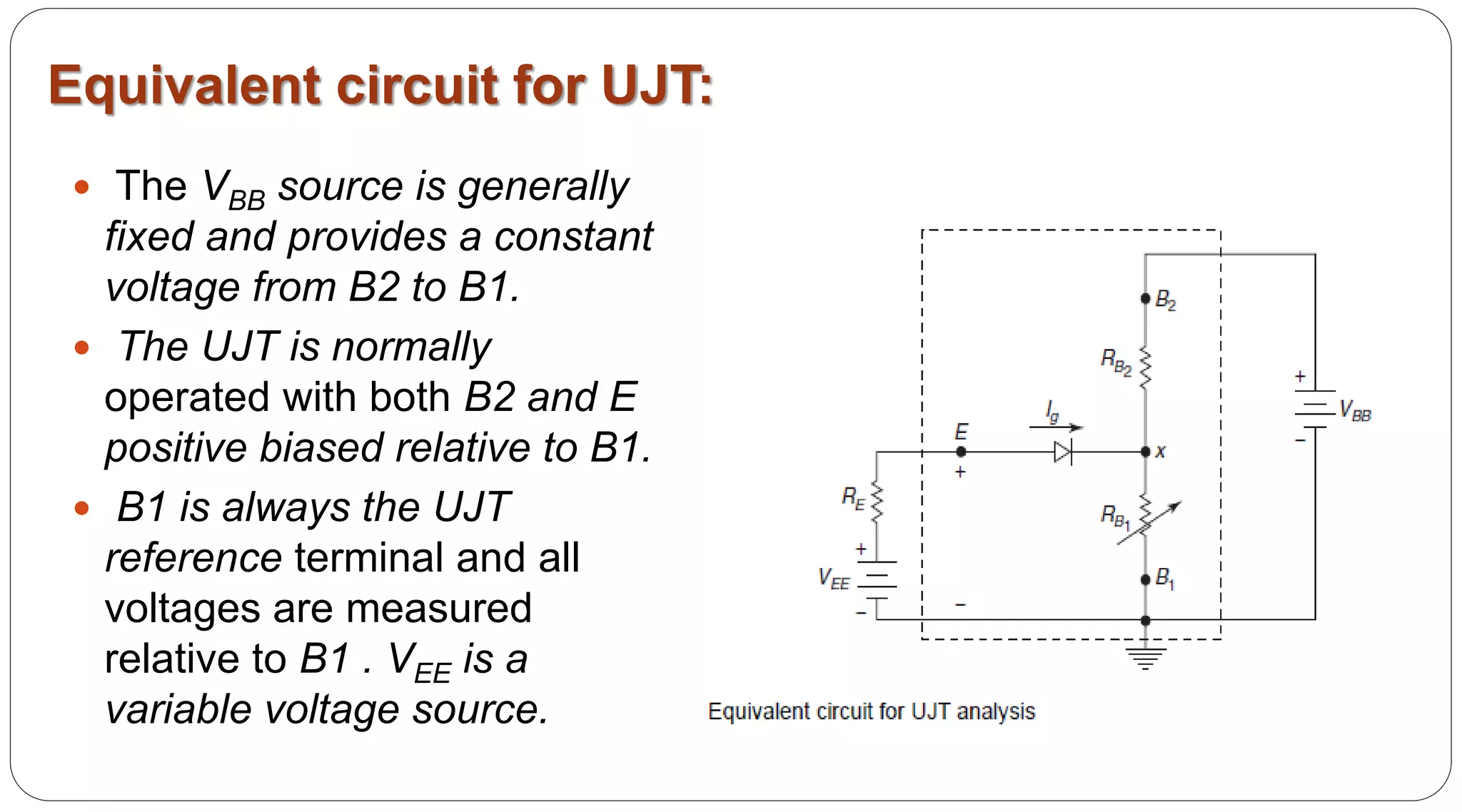 Equivalent circuit for UJT:
 The VBB source is generally
fixed and provides a constant
voltage from B2 to B1.
 The UJT is normally
operated with both B2 and E
positive biased relative to B1.
 B1 is always the UJT
reference terminal and all
voltages are measured
relative to B1 . VEE is a
variable voltage source.
 