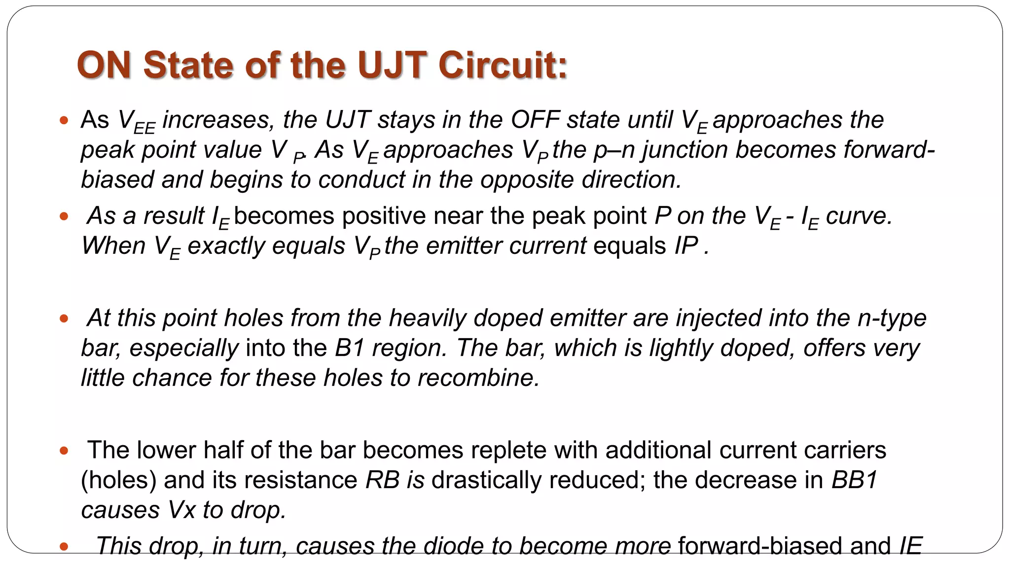 ON State of the UJT Circuit:
 As VEE increases, the UJT stays in the OFF state until VE approaches the
peak point value V P. As VE approaches VP the p–n junction becomes forward-
biased and begins to conduct in the opposite direction.
 As a result IE becomes positive near the peak point P on the VE - IE curve.
When VE exactly equals VP the emitter current equals IP .
 At this point holes from the heavily doped emitter are injected into the n-type
bar, especially into the B1 region. The bar, which is lightly doped, offers very
little chance for these holes to recombine.
 The lower half of the bar becomes replete with additional current carriers
(holes) and its resistance RB is drastically reduced; the decrease in BB1
causes Vx to drop.
 This drop, in turn, causes the diode to become more forward-biased and IE
 