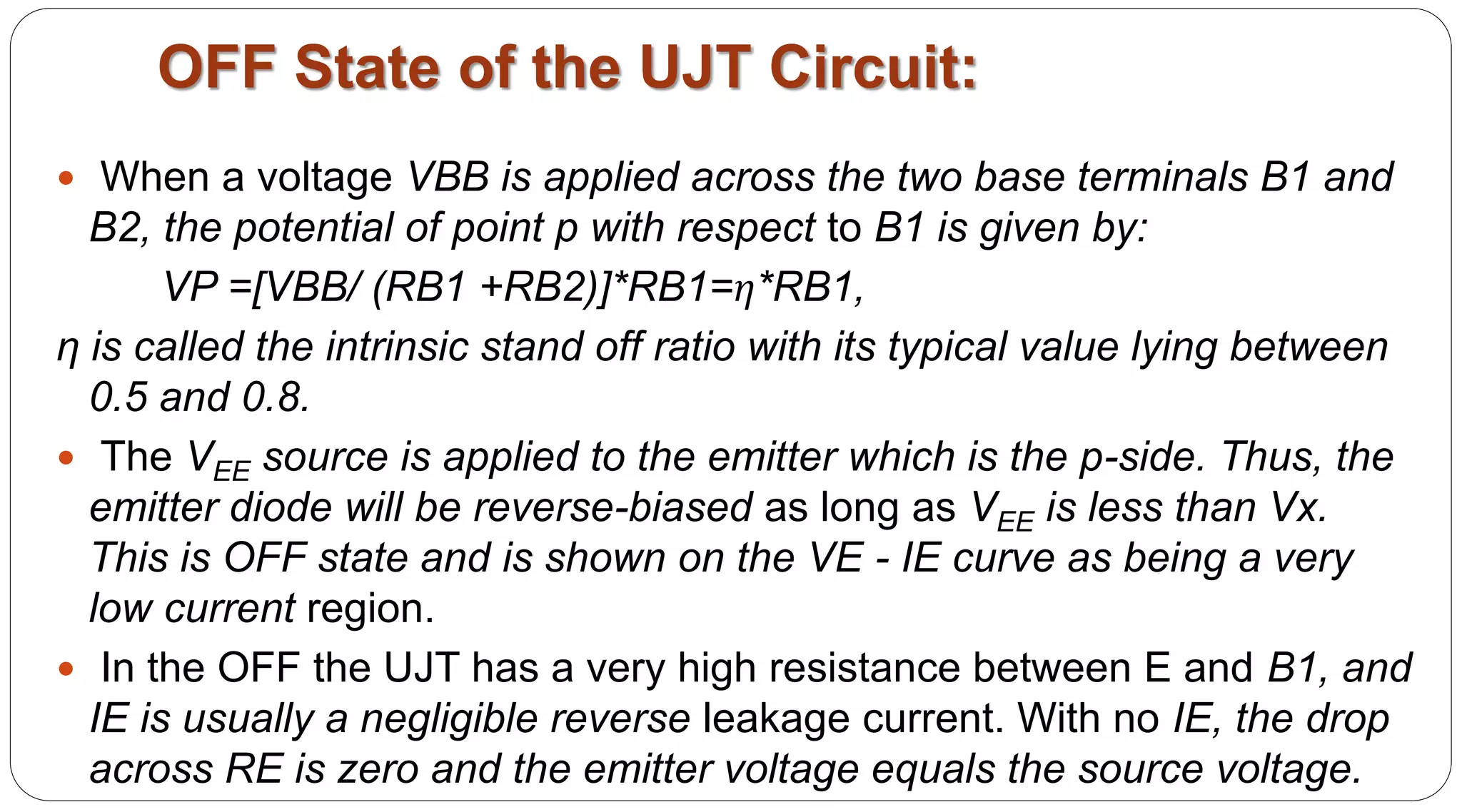 OFF State of the UJT Circuit:
 When a voltage VBB is applied across the two base terminals B1 and
B2, the potential of point p with respect to B1 is given by:
VP =[VBB/ (RB1 +RB2)]*RB1=η*RB1,
η is called the intrinsic stand off ratio with its typical value lying between
0.5 and 0.8.
 The VEE source is applied to the emitter which is the p-side. Thus, the
emitter diode will be reverse-biased as long as VEE is less than Vx.
This is OFF state and is shown on the VE - IE curve as being a very
low current region.
 In the OFF the UJT has a very high resistance between E and B1, and
IE is usually a negligible reverse leakage current. With no IE, the drop
across RE is zero and the emitter voltage equals the source voltage.
 