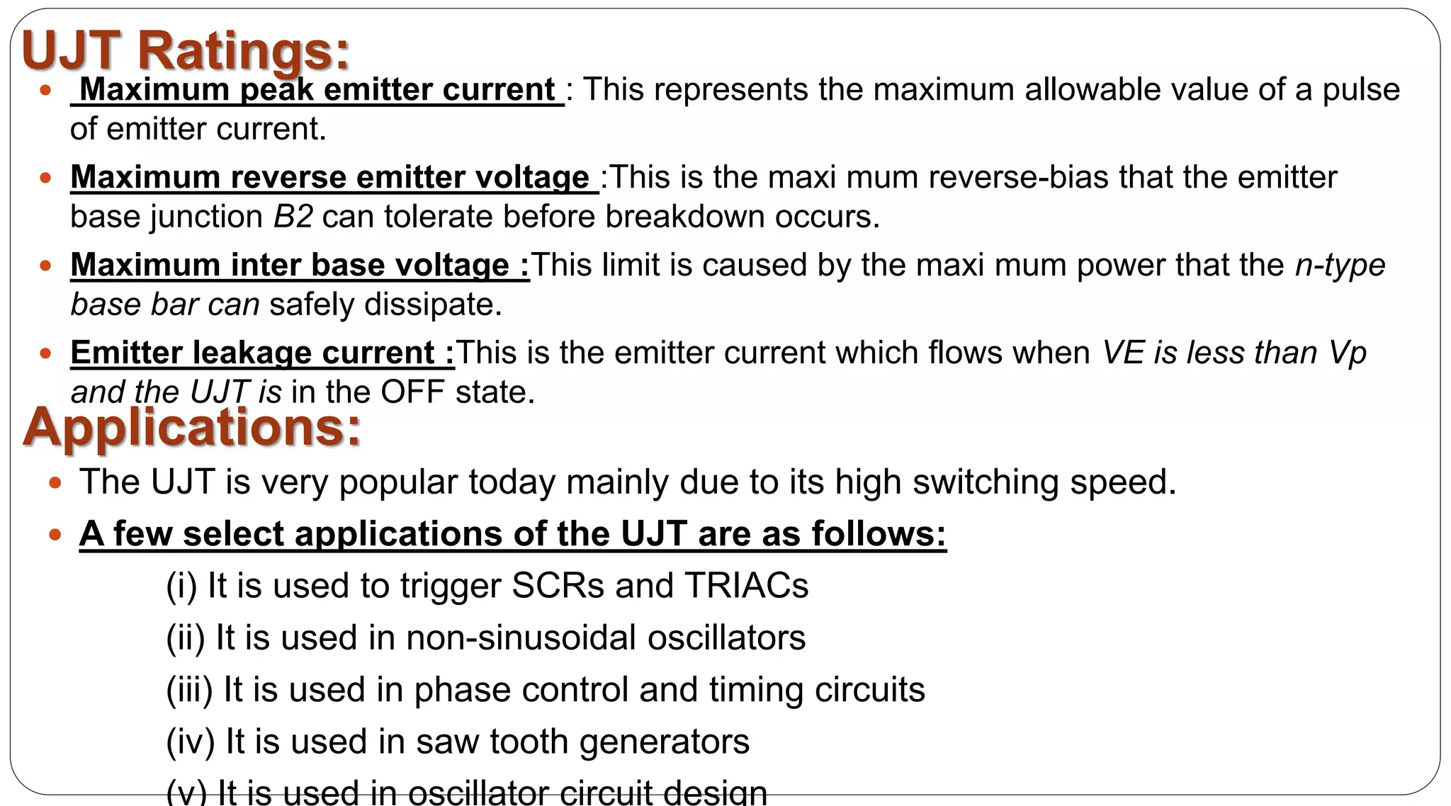 UJT Ratings:
 Maximum peak emitter current : This represents the maximum allowable value of a pulse
of emitter current.
 Maximum reverse emitter voltage :This is the maxi mum reverse-bias that the emitter
base junction B2 can tolerate before breakdown occurs.
 Maximum inter base voltage :This limit is caused by the maxi mum power that the n-type
base bar can safely dissipate.
 Emitter leakage current :This is the emitter current which flows when VE is less than Vp
and the UJT is in the OFF state.
 The UJT is very popular today mainly due to its high switching speed.
 A few select applications of the UJT are as follows:
(i) It is used to trigger SCRs and TRIACs
(ii) It is used in non-sinusoidal oscillators
(iii) It is used in phase control and timing circuits
(iv) It is used in saw tooth generators
(v) It is used in oscillator circuit design
Applications:
 