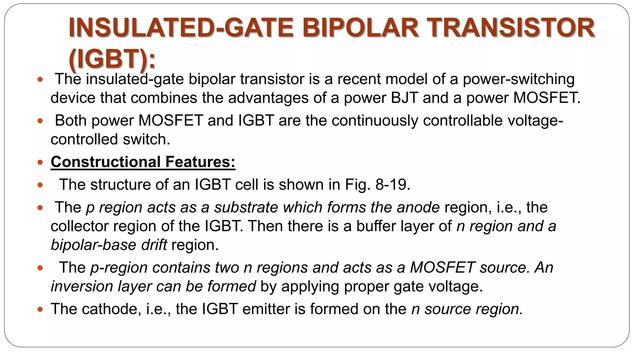  The insulated-gate bipolar transistor is a recent model of a power-switching
device that combines the advantages of a power BJT and a power MOSFET.
 Both power MOSFET and IGBT are the continuously controllable voltage-
controlled switch.
 Constructional Features:
 The structure of an IGBT cell is shown in Fig. 8-19.
 The p region acts as a substrate which forms the anode region, i.e., the
collector region of the IGBT. Then there is a buffer layer of n region and a
bipolar-base drift region.
 The p-region contains two n regions and acts as a MOSFET source. An
inversion layer can be formed by applying proper gate voltage.
 The cathode, i.e., the IGBT emitter is formed on the n source region.
INSULATED-GATE BIPOLAR TRANSISTOR
(IGBT):
 