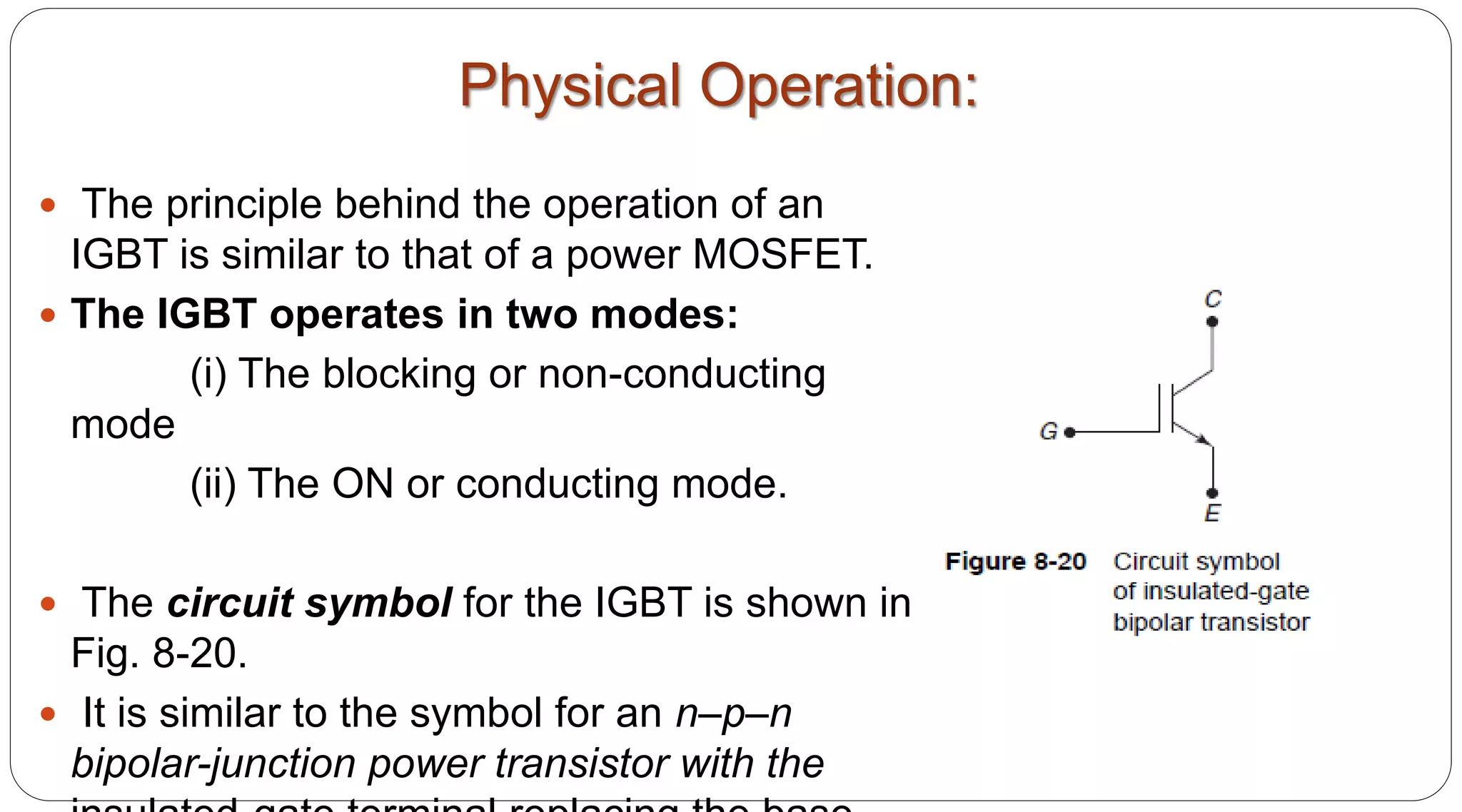 Physical Operation:
 The principle behind the operation of an
IGBT is similar to that of a power MOSFET.
 The IGBT operates in two modes:
(i) The blocking or non-conducting
mode
(ii) The ON or conducting mode.
 The circuit symbol for the IGBT is shown in
Fig. 8-20.
 It is similar to the symbol for an n–p–n
bipolar-junction power transistor with the
 