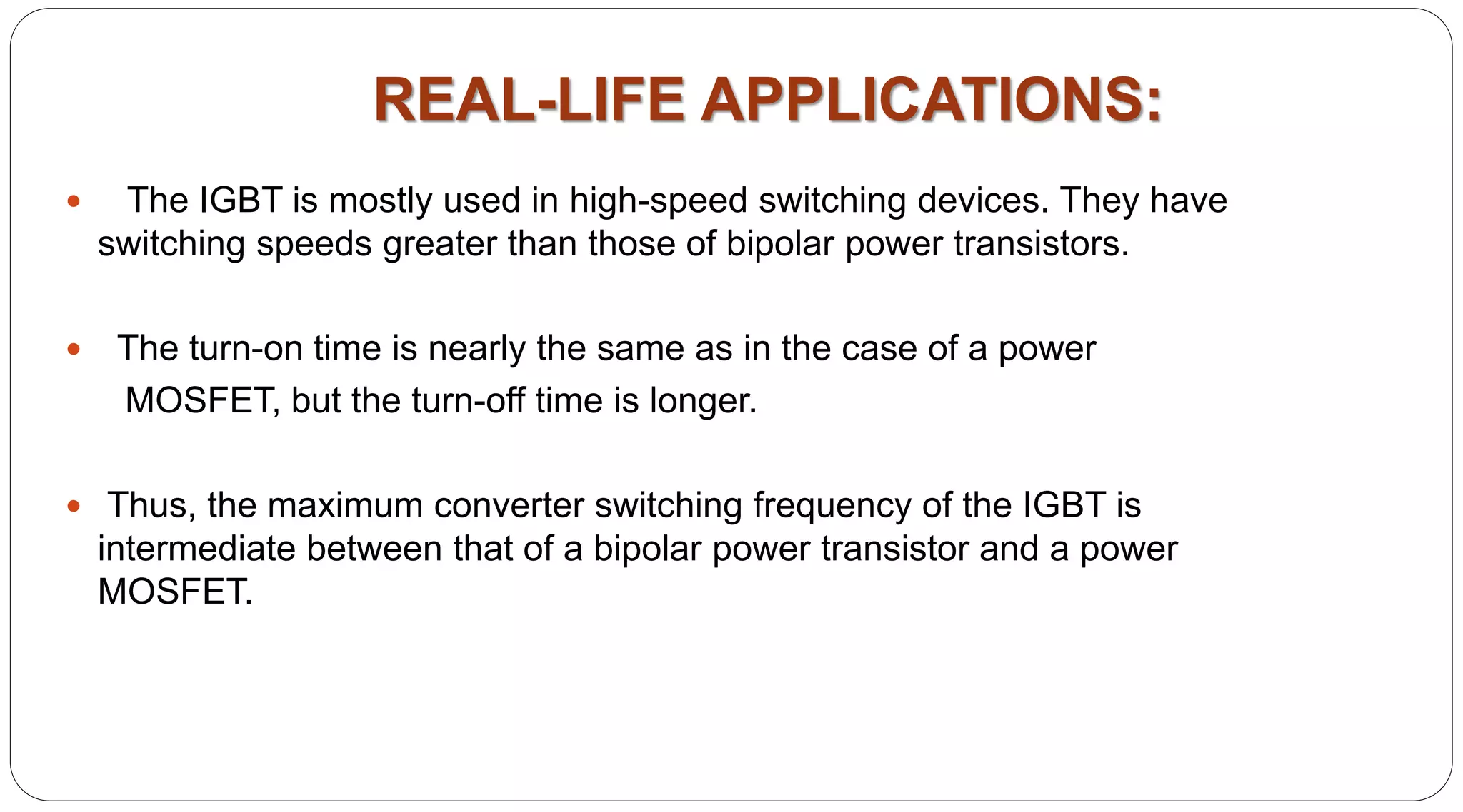 REAL-LIFE APPLICATIONS:
 The IGBT is mostly used in high-speed switching devices. They have
switching speeds greater than those of bipolar power transistors.
 The turn-on time is nearly the same as in the case of a power
MOSFET, but the turn-off time is longer.
 Thus, the maximum converter switching frequency of the IGBT is
intermediate between that of a bipolar power transistor and a power
MOSFET.
 