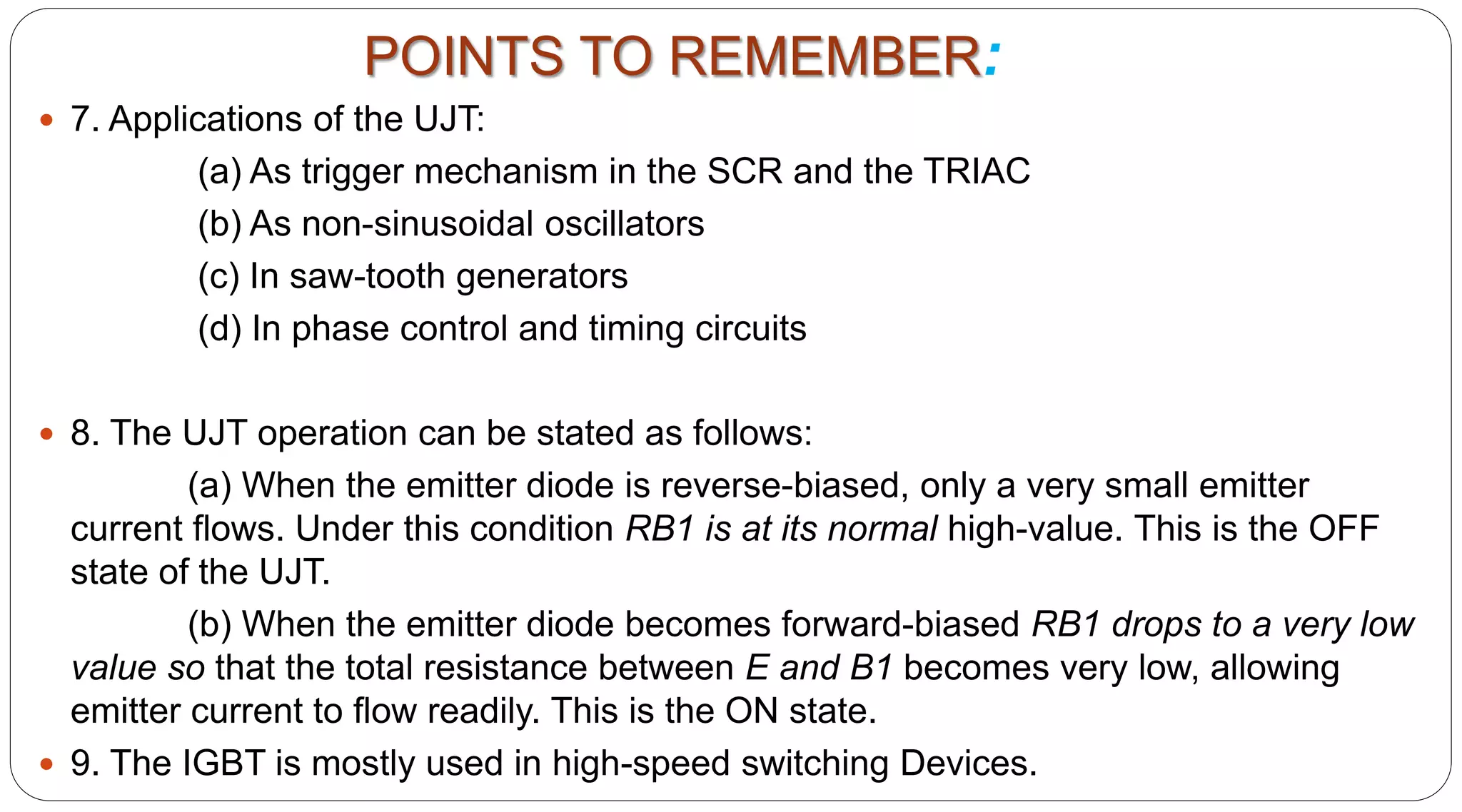  7. Applications of the UJT:
(a) As trigger mechanism in the SCR and the TRIAC
(b) As non-sinusoidal oscillators
(c) In saw-tooth generators
(d) In phase control and timing circuits
 8. The UJT operation can be stated as follows:
(a) When the emitter diode is reverse-biased, only a very small emitter
current flows. Under this condition RB1 is at its normal high-value. This is the OFF
state of the UJT.
(b) When the emitter diode becomes forward-biased RB1 drops to a very low
value so that the total resistance between E and B1 becomes very low, allowing
emitter current to flow readily. This is the ON state.
 9. The IGBT is mostly used in high-speed switching Devices.
POINTS TO REMEMBER:
 