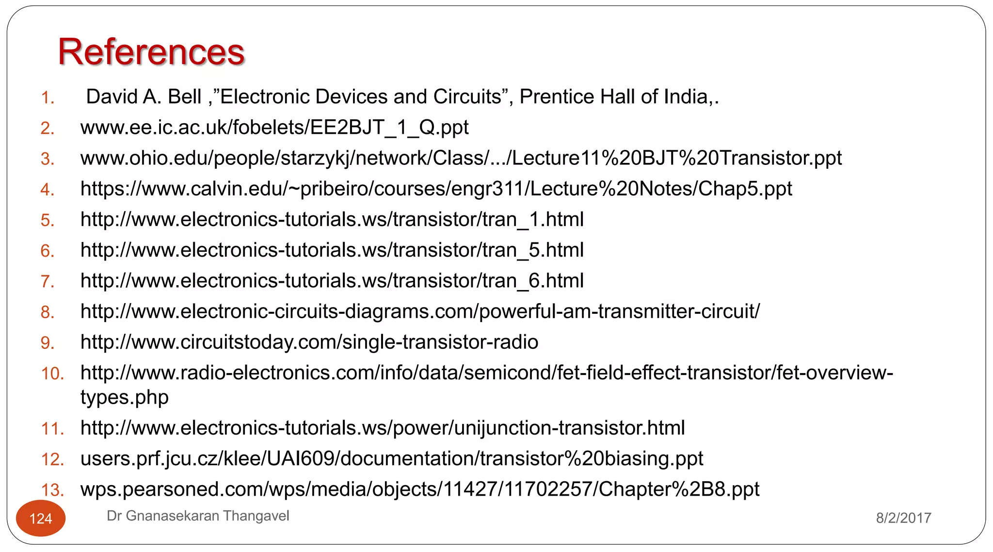 References
1. David A. Bell ,”Electronic Devices and Circuits”, Prentice Hall of India,.
2. www.ee.ic.ac.uk/fobelets/EE2BJT_1_Q.ppt
3. www.ohio.edu/people/starzykj/network/Class/.../Lecture11%20BJT%20Transistor.ppt
4. https://www.calvin.edu/~pribeiro/courses/engr311/Lecture%20Notes/Chap5.ppt
5. http://www.electronics-tutorials.ws/transistor/tran_1.html
6. http://www.electronics-tutorials.ws/transistor/tran_5.html
7. http://www.electronics-tutorials.ws/transistor/tran_6.html
8. http://www.electronic-circuits-diagrams.com/powerful-am-transmitter-circuit/
9. http://www.circuitstoday.com/single-transistor-radio
10. http://www.radio-electronics.com/info/data/semicond/fet-field-effect-transistor/fet-overview-
types.php
11. http://www.electronics-tutorials.ws/power/unijunction-transistor.html
12. users.prf.jcu.cz/klee/UAI609/documentation/transistor%20biasing.ppt
13. wps.pearsoned.com/wps/media/objects/11427/11702257/Chapter%2B8.ppt
124 Dr Gnanasekaran Thangavel 8/2/2017
 