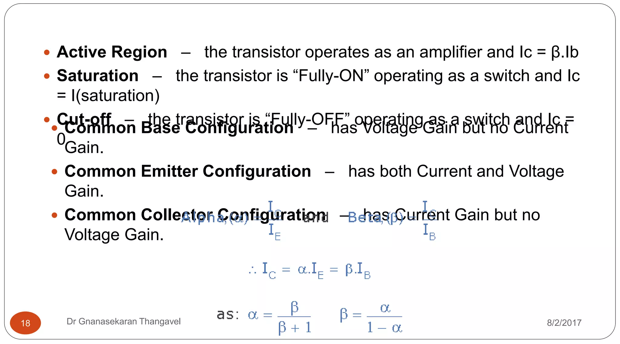 8/2/2017Dr Gnanasekaran Thangavel18
 Active Region – the transistor operates as an amplifier and Ic = β.Ib
 Saturation – the transistor is “Fully-ON” operating as a switch and Ic
= I(saturation)
 Cut-off – the transistor is “Fully-OFF” operating as a switch and Ic =
0
 Common Base Configuration – has Voltage Gain but no Current
Gain.
 Common Emitter Configuration – has both Current and Voltage
Gain.
 Common Collector Configuration – has Current Gain but no
Voltage Gain.
 