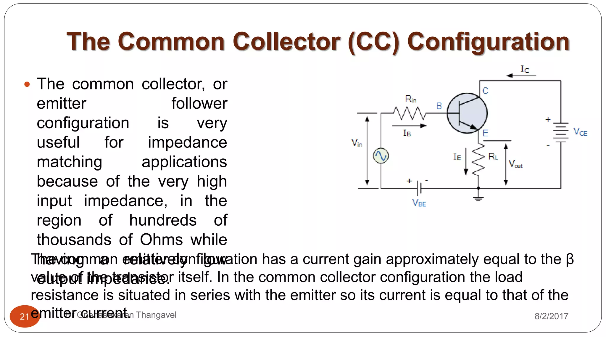 The Common Collector (CC) Configuration
8/2/2017Dr Gnanasekaran Thangavel21
 The common collector, or
emitter follower
configuration is very
useful for impedance
matching applications
because of the very high
input impedance, in the
region of hundreds of
thousands of Ohms while
having a relatively low
output impedance.
The common emitter configuration has a current gain approximately equal to the β
value of the transistor itself. In the common collector configuration the load
resistance is situated in series with the emitter so its current is equal to that of the
emitter current.
 